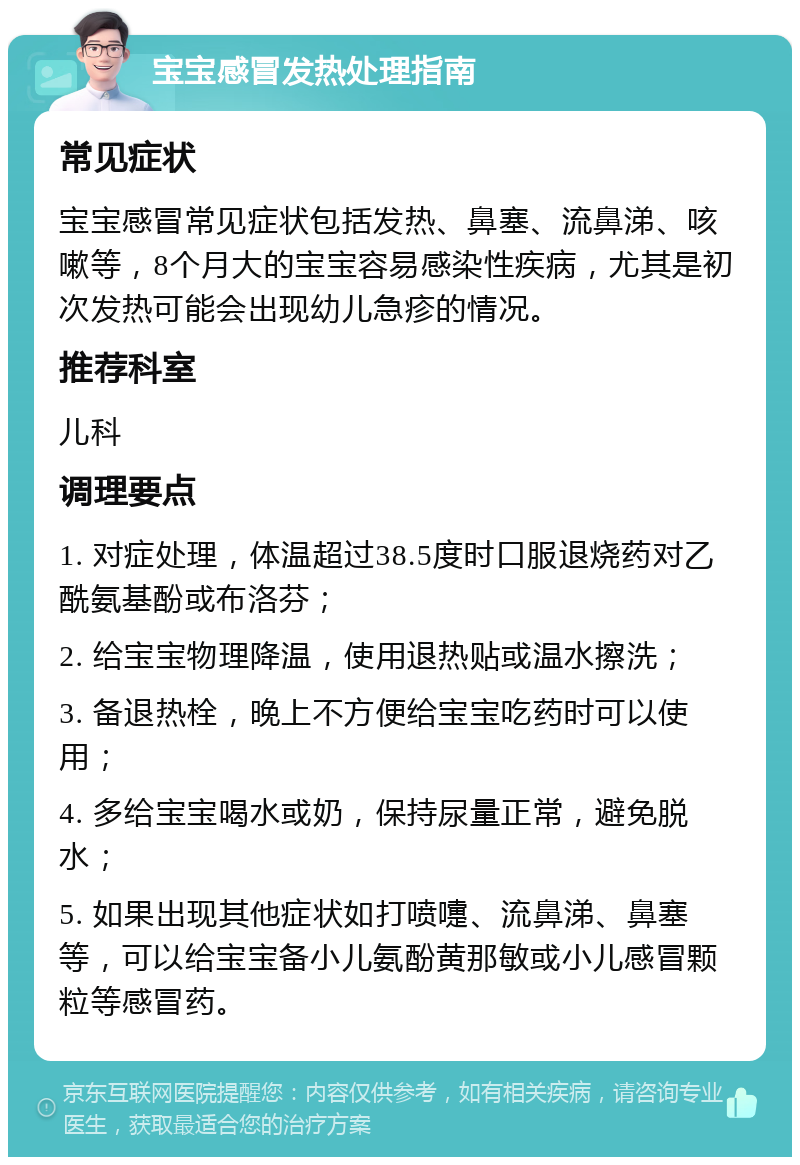 宝宝感冒发热处理指南 常见症状 宝宝感冒常见症状包括发热、鼻塞、流鼻涕、咳嗽等，8个月大的宝宝容易感染性疾病，尤其是初次发热可能会出现幼儿急疹的情况。 推荐科室 儿科 调理要点 1. 对症处理，体温超过38.5度时口服退烧药对乙酰氨基酚或布洛芬； 2. 给宝宝物理降温，使用退热贴或温水擦洗； 3. 备退热栓，晚上不方便给宝宝吃药时可以使用； 4. 多给宝宝喝水或奶，保持尿量正常，避免脱水； 5. 如果出现其他症状如打喷嚏、流鼻涕、鼻塞等，可以给宝宝备小儿氨酚黄那敏或小儿感冒颗粒等感冒药。