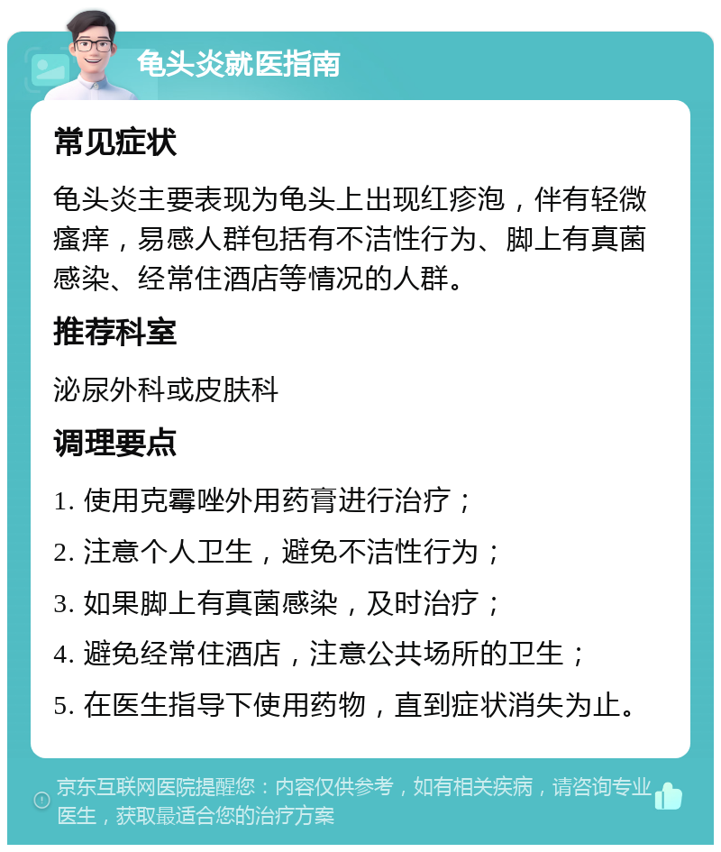 龟头炎就医指南 常见症状 龟头炎主要表现为龟头上出现红疹泡，伴有轻微瘙痒，易感人群包括有不洁性行为、脚上有真菌感染、经常住酒店等情况的人群。 推荐科室 泌尿外科或皮肤科 调理要点 1. 使用克霉唑外用药膏进行治疗； 2. 注意个人卫生，避免不洁性行为； 3. 如果脚上有真菌感染，及时治疗； 4. 避免经常住酒店，注意公共场所的卫生； 5. 在医生指导下使用药物，直到症状消失为止。