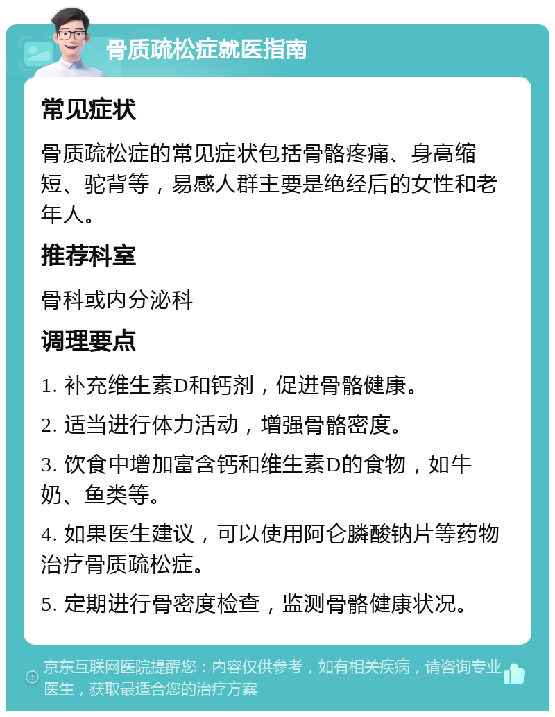 骨质疏松症就医指南 常见症状 骨质疏松症的常见症状包括骨骼疼痛、身高缩短、驼背等，易感人群主要是绝经后的女性和老年人。 推荐科室 骨科或内分泌科 调理要点 1. 补充维生素D和钙剂，促进骨骼健康。 2. 适当进行体力活动，增强骨骼密度。 3. 饮食中增加富含钙和维生素D的食物，如牛奶、鱼类等。 4. 如果医生建议，可以使用阿仑膦酸钠片等药物治疗骨质疏松症。 5. 定期进行骨密度检查，监测骨骼健康状况。