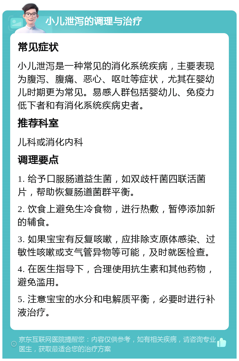 小儿泄泻的调理与治疗 常见症状 小儿泄泻是一种常见的消化系统疾病，主要表现为腹泻、腹痛、恶心、呕吐等症状，尤其在婴幼儿时期更为常见。易感人群包括婴幼儿、免疫力低下者和有消化系统疾病史者。 推荐科室 儿科或消化内科 调理要点 1. 给予口服肠道益生菌，如双歧杆菌四联活菌片，帮助恢复肠道菌群平衡。 2. 饮食上避免生冷食物，进行热敷，暂停添加新的辅食。 3. 如果宝宝有反复咳嗽，应排除支原体感染、过敏性咳嗽或支气管异物等可能，及时就医检查。 4. 在医生指导下，合理使用抗生素和其他药物，避免滥用。 5. 注意宝宝的水分和电解质平衡，必要时进行补液治疗。