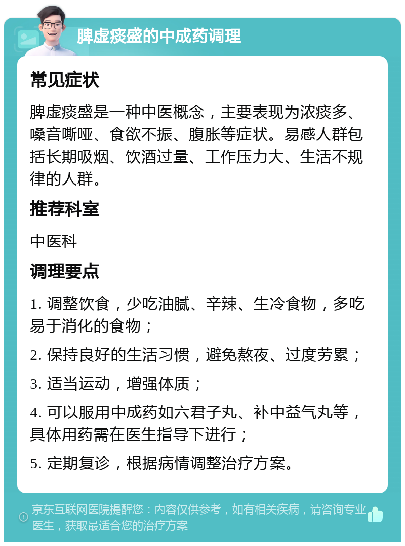 脾虚痰盛的中成药调理 常见症状 脾虚痰盛是一种中医概念，主要表现为浓痰多、嗓音嘶哑、食欲不振、腹胀等症状。易感人群包括长期吸烟、饮酒过量、工作压力大、生活不规律的人群。 推荐科室 中医科 调理要点 1. 调整饮食，少吃油腻、辛辣、生冷食物，多吃易于消化的食物； 2. 保持良好的生活习惯，避免熬夜、过度劳累； 3. 适当运动，增强体质； 4. 可以服用中成药如六君子丸、补中益气丸等，具体用药需在医生指导下进行； 5. 定期复诊，根据病情调整治疗方案。