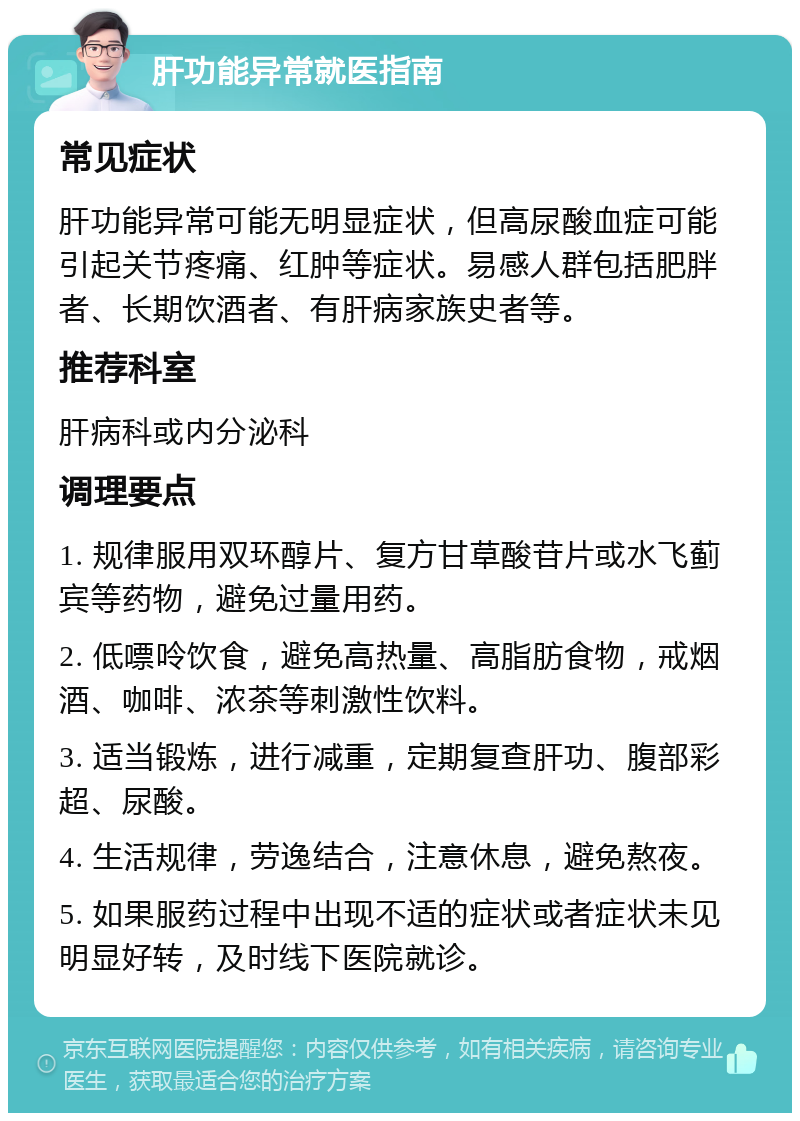 肝功能异常就医指南 常见症状 肝功能异常可能无明显症状，但高尿酸血症可能引起关节疼痛、红肿等症状。易感人群包括肥胖者、长期饮酒者、有肝病家族史者等。 推荐科室 肝病科或内分泌科 调理要点 1. 规律服用双环醇片、复方甘草酸苷片或水飞蓟宾等药物，避免过量用药。 2. 低嘌呤饮食，避免高热量、高脂肪食物，戒烟酒、咖啡、浓茶等刺激性饮料。 3. 适当锻炼，进行减重，定期复查肝功、腹部彩超、尿酸。 4. 生活规律，劳逸结合，注意休息，避免熬夜。 5. 如果服药过程中出现不适的症状或者症状未见明显好转，及时线下医院就诊。