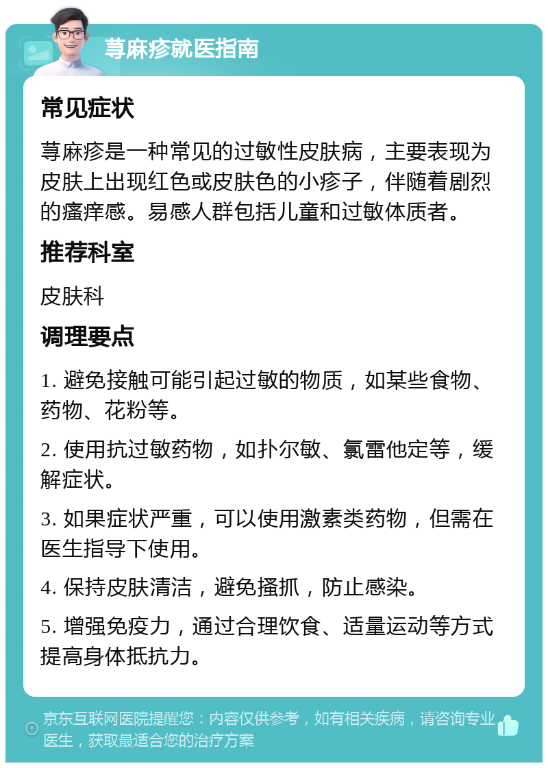 荨麻疹就医指南 常见症状 荨麻疹是一种常见的过敏性皮肤病，主要表现为皮肤上出现红色或皮肤色的小疹子，伴随着剧烈的瘙痒感。易感人群包括儿童和过敏体质者。 推荐科室 皮肤科 调理要点 1. 避免接触可能引起过敏的物质，如某些食物、药物、花粉等。 2. 使用抗过敏药物，如扑尔敏、氯雷他定等，缓解症状。 3. 如果症状严重，可以使用激素类药物，但需在医生指导下使用。 4. 保持皮肤清洁，避免搔抓，防止感染。 5. 增强免疫力，通过合理饮食、适量运动等方式提高身体抵抗力。