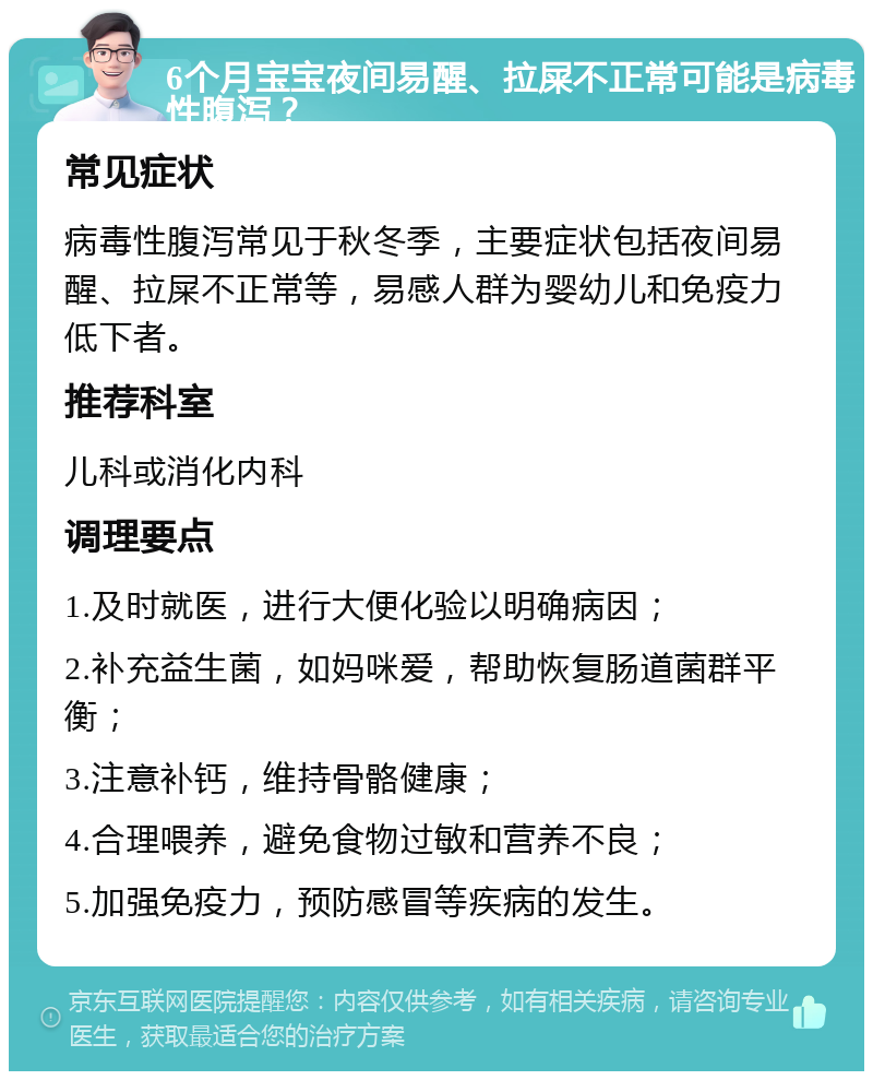 6个月宝宝夜间易醒、拉屎不正常可能是病毒性腹泻？ 常见症状 病毒性腹泻常见于秋冬季，主要症状包括夜间易醒、拉屎不正常等，易感人群为婴幼儿和免疫力低下者。 推荐科室 儿科或消化内科 调理要点 1.及时就医，进行大便化验以明确病因； 2.补充益生菌，如妈咪爱，帮助恢复肠道菌群平衡； 3.注意补钙，维持骨骼健康； 4.合理喂养，避免食物过敏和营养不良； 5.加强免疫力，预防感冒等疾病的发生。