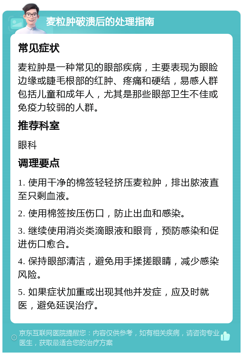 麦粒肿破溃后的处理指南 常见症状 麦粒肿是一种常见的眼部疾病，主要表现为眼睑边缘或睫毛根部的红肿、疼痛和硬结，易感人群包括儿童和成年人，尤其是那些眼部卫生不佳或免疫力较弱的人群。 推荐科室 眼科 调理要点 1. 使用干净的棉签轻轻挤压麦粒肿，排出脓液直至只剩血液。 2. 使用棉签按压伤口，防止出血和感染。 3. 继续使用消炎类滴眼液和眼膏，预防感染和促进伤口愈合。 4. 保持眼部清洁，避免用手揉搓眼睛，减少感染风险。 5. 如果症状加重或出现其他并发症，应及时就医，避免延误治疗。