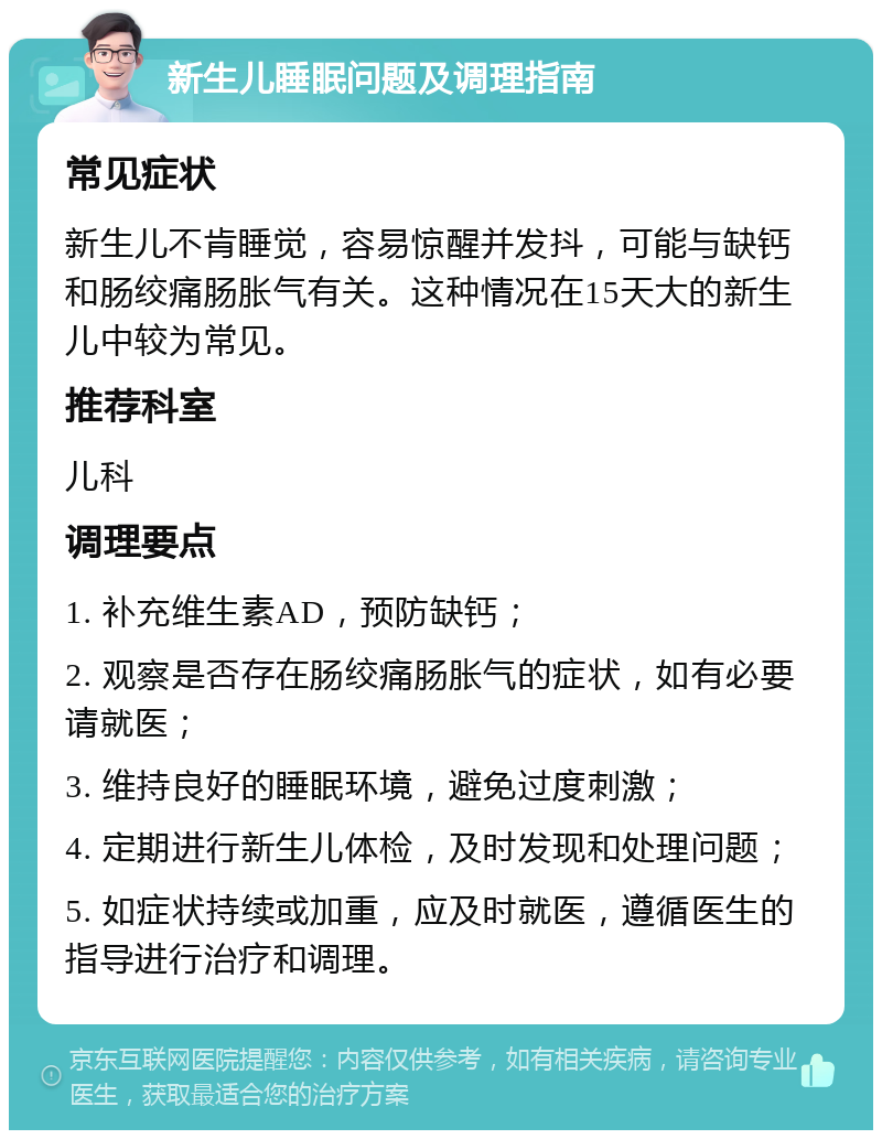 新生儿睡眠问题及调理指南 常见症状 新生儿不肯睡觉，容易惊醒并发抖，可能与缺钙和肠绞痛肠胀气有关。这种情况在15天大的新生儿中较为常见。 推荐科室 儿科 调理要点 1. 补充维生素AD，预防缺钙； 2. 观察是否存在肠绞痛肠胀气的症状，如有必要请就医； 3. 维持良好的睡眠环境，避免过度刺激； 4. 定期进行新生儿体检，及时发现和处理问题； 5. 如症状持续或加重，应及时就医，遵循医生的指导进行治疗和调理。