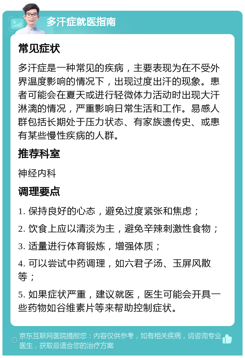 多汗症就医指南 常见症状 多汗症是一种常见的疾病，主要表现为在不受外界温度影响的情况下，出现过度出汗的现象。患者可能会在夏天或进行轻微体力活动时出现大汗淋漓的情况，严重影响日常生活和工作。易感人群包括长期处于压力状态、有家族遗传史、或患有某些慢性疾病的人群。 推荐科室 神经内科 调理要点 1. 保持良好的心态，避免过度紧张和焦虑； 2. 饮食上应以清淡为主，避免辛辣刺激性食物； 3. 适量进行体育锻炼，增强体质； 4. 可以尝试中药调理，如六君子汤、玉屏风散等； 5. 如果症状严重，建议就医，医生可能会开具一些药物如谷维素片等来帮助控制症状。