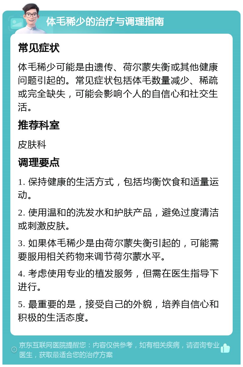 体毛稀少的治疗与调理指南 常见症状 体毛稀少可能是由遗传、荷尔蒙失衡或其他健康问题引起的。常见症状包括体毛数量减少、稀疏或完全缺失，可能会影响个人的自信心和社交生活。 推荐科室 皮肤科 调理要点 1. 保持健康的生活方式，包括均衡饮食和适量运动。 2. 使用温和的洗发水和护肤产品，避免过度清洁或刺激皮肤。 3. 如果体毛稀少是由荷尔蒙失衡引起的，可能需要服用相关药物来调节荷尔蒙水平。 4. 考虑使用专业的植发服务，但需在医生指导下进行。 5. 最重要的是，接受自己的外貌，培养自信心和积极的生活态度。