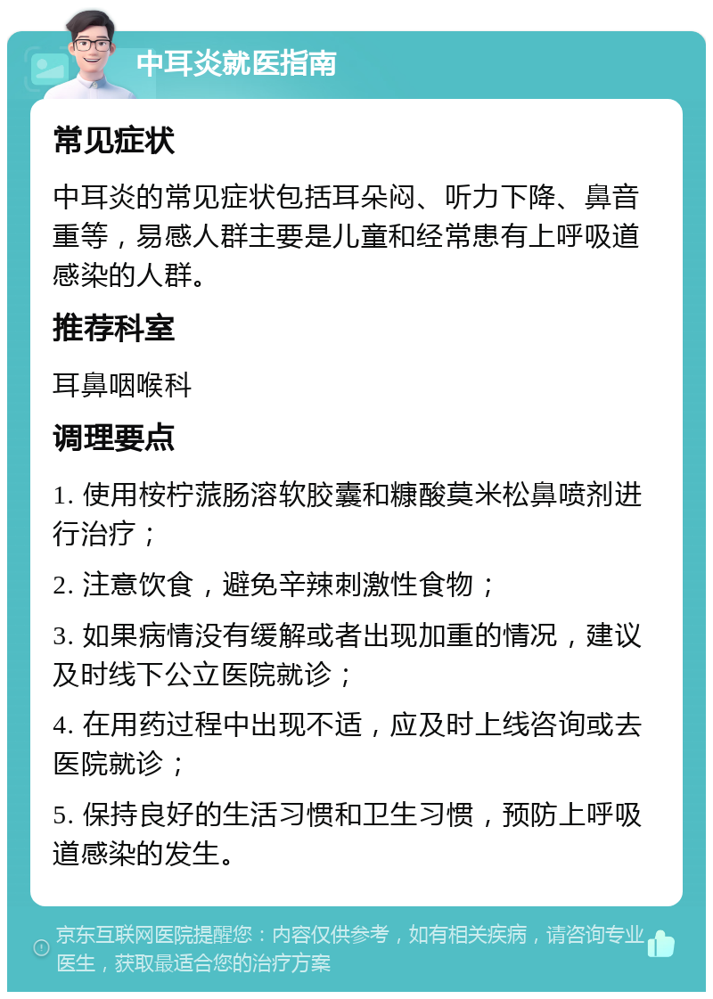 中耳炎就医指南 常见症状 中耳炎的常见症状包括耳朵闷、听力下降、鼻音重等，易感人群主要是儿童和经常患有上呼吸道感染的人群。 推荐科室 耳鼻咽喉科 调理要点 1. 使用桉柠蒎肠溶软胶囊和糠酸莫米松鼻喷剂进行治疗； 2. 注意饮食，避免辛辣刺激性食物； 3. 如果病情没有缓解或者出现加重的情况，建议及时线下公立医院就诊； 4. 在用药过程中出现不适，应及时上线咨询或去医院就诊； 5. 保持良好的生活习惯和卫生习惯，预防上呼吸道感染的发生。