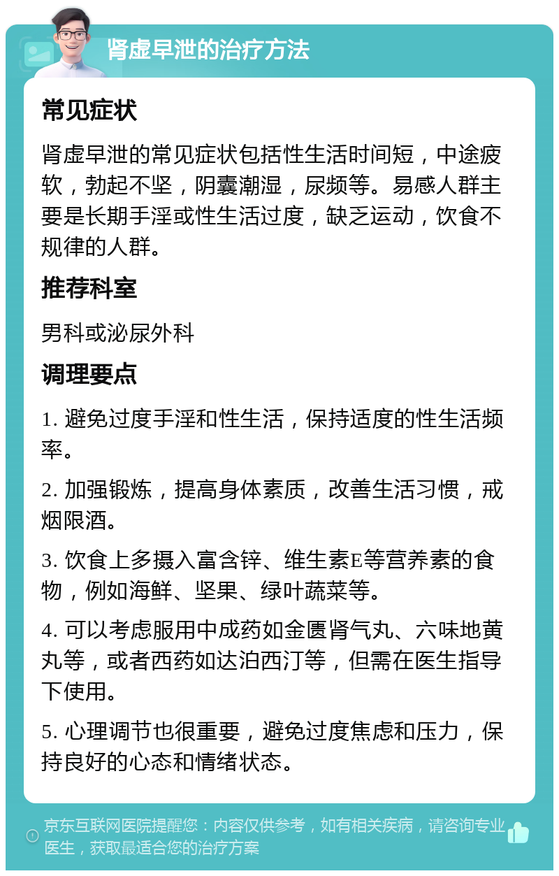 肾虚早泄的治疗方法 常见症状 肾虚早泄的常见症状包括性生活时间短，中途疲软，勃起不坚，阴囊潮湿，尿频等。易感人群主要是长期手淫或性生活过度，缺乏运动，饮食不规律的人群。 推荐科室 男科或泌尿外科 调理要点 1. 避免过度手淫和性生活，保持适度的性生活频率。 2. 加强锻炼，提高身体素质，改善生活习惯，戒烟限酒。 3. 饮食上多摄入富含锌、维生素E等营养素的食物，例如海鲜、坚果、绿叶蔬菜等。 4. 可以考虑服用中成药如金匮肾气丸、六味地黄丸等，或者西药如达泊西汀等，但需在医生指导下使用。 5. 心理调节也很重要，避免过度焦虑和压力，保持良好的心态和情绪状态。