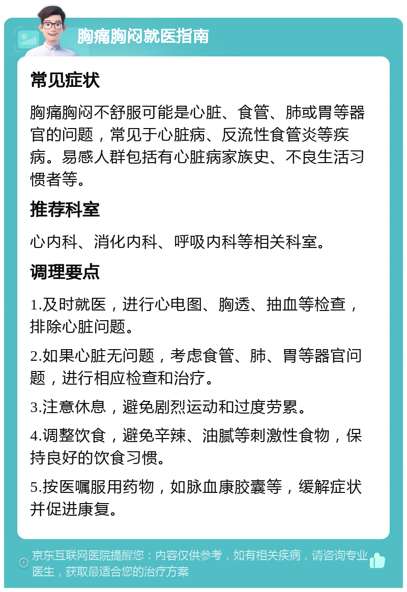 胸痛胸闷就医指南 常见症状 胸痛胸闷不舒服可能是心脏、食管、肺或胃等器官的问题，常见于心脏病、反流性食管炎等疾病。易感人群包括有心脏病家族史、不良生活习惯者等。 推荐科室 心内科、消化内科、呼吸内科等相关科室。 调理要点 1.及时就医，进行心电图、胸透、抽血等检查，排除心脏问题。 2.如果心脏无问题，考虑食管、肺、胃等器官问题，进行相应检查和治疗。 3.注意休息，避免剧烈运动和过度劳累。 4.调整饮食，避免辛辣、油腻等刺激性食物，保持良好的饮食习惯。 5.按医嘱服用药物，如脉血康胶囊等，缓解症状并促进康复。