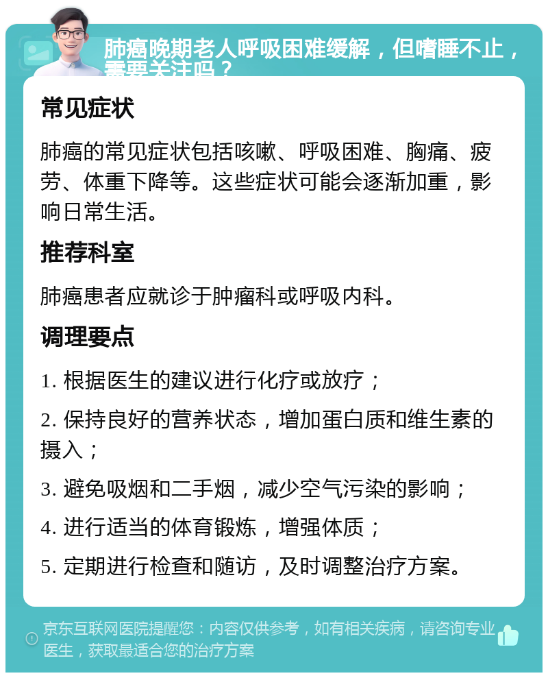 肺癌晚期老人呼吸困难缓解，但嗜睡不止，需要关注吗？ 常见症状 肺癌的常见症状包括咳嗽、呼吸困难、胸痛、疲劳、体重下降等。这些症状可能会逐渐加重，影响日常生活。 推荐科室 肺癌患者应就诊于肿瘤科或呼吸内科。 调理要点 1. 根据医生的建议进行化疗或放疗； 2. 保持良好的营养状态，增加蛋白质和维生素的摄入； 3. 避免吸烟和二手烟，减少空气污染的影响； 4. 进行适当的体育锻炼，增强体质； 5. 定期进行检查和随访，及时调整治疗方案。