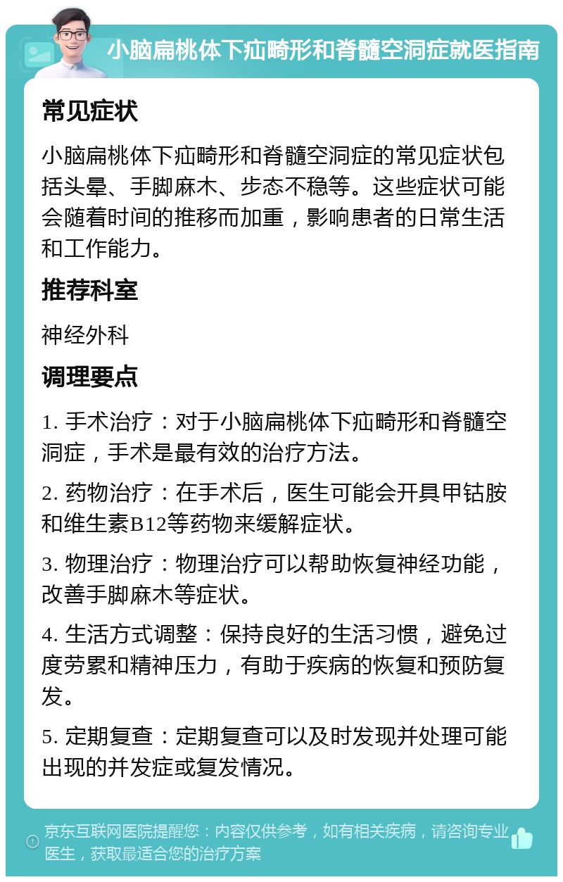 小脑扁桃体下疝畸形和脊髓空洞症就医指南 常见症状 小脑扁桃体下疝畸形和脊髓空洞症的常见症状包括头晕、手脚麻木、步态不稳等。这些症状可能会随着时间的推移而加重，影响患者的日常生活和工作能力。 推荐科室 神经外科 调理要点 1. 手术治疗：对于小脑扁桃体下疝畸形和脊髓空洞症，手术是最有效的治疗方法。 2. 药物治疗：在手术后，医生可能会开具甲钴胺和维生素B12等药物来缓解症状。 3. 物理治疗：物理治疗可以帮助恢复神经功能，改善手脚麻木等症状。 4. 生活方式调整：保持良好的生活习惯，避免过度劳累和精神压力，有助于疾病的恢复和预防复发。 5. 定期复查：定期复查可以及时发现并处理可能出现的并发症或复发情况。