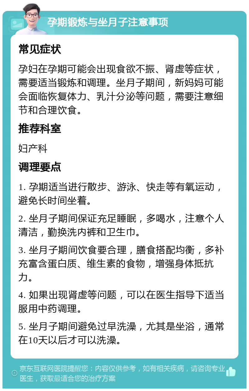 孕期锻炼与坐月子注意事项 常见症状 孕妇在孕期可能会出现食欲不振、肾虚等症状，需要适当锻炼和调理。坐月子期间，新妈妈可能会面临恢复体力、乳汁分泌等问题，需要注意细节和合理饮食。 推荐科室 妇产科 调理要点 1. 孕期适当进行散步、游泳、快走等有氧运动，避免长时间坐着。 2. 坐月子期间保证充足睡眠，多喝水，注意个人清洁，勤换洗内裤和卫生巾。 3. 坐月子期间饮食要合理，膳食搭配均衡，多补充富含蛋白质、维生素的食物，增强身体抵抗力。 4. 如果出现肾虚等问题，可以在医生指导下适当服用中药调理。 5. 坐月子期间避免过早洗澡，尤其是坐浴，通常在10天以后才可以洗澡。