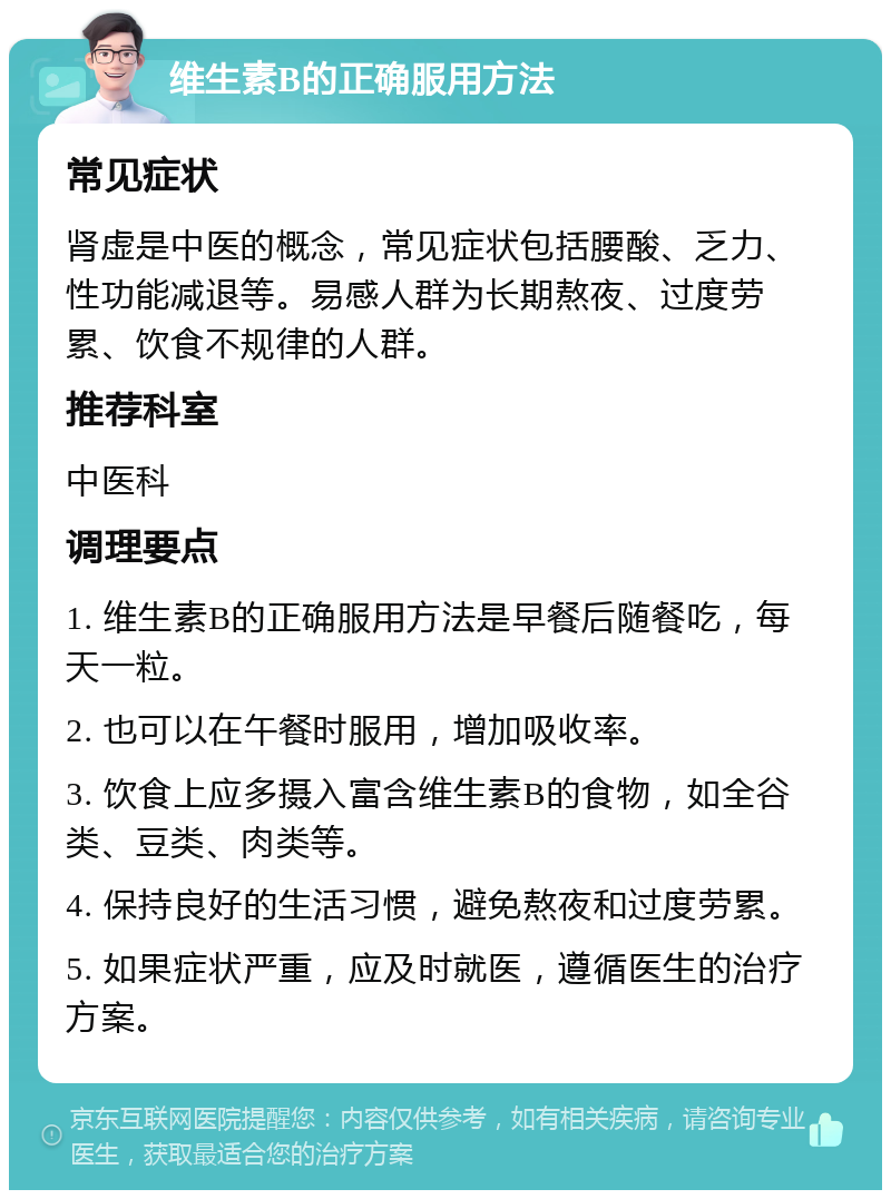 维生素B的正确服用方法 常见症状 肾虚是中医的概念，常见症状包括腰酸、乏力、性功能减退等。易感人群为长期熬夜、过度劳累、饮食不规律的人群。 推荐科室 中医科 调理要点 1. 维生素B的正确服用方法是早餐后随餐吃，每天一粒。 2. 也可以在午餐时服用，增加吸收率。 3. 饮食上应多摄入富含维生素B的食物，如全谷类、豆类、肉类等。 4. 保持良好的生活习惯，避免熬夜和过度劳累。 5. 如果症状严重，应及时就医，遵循医生的治疗方案。