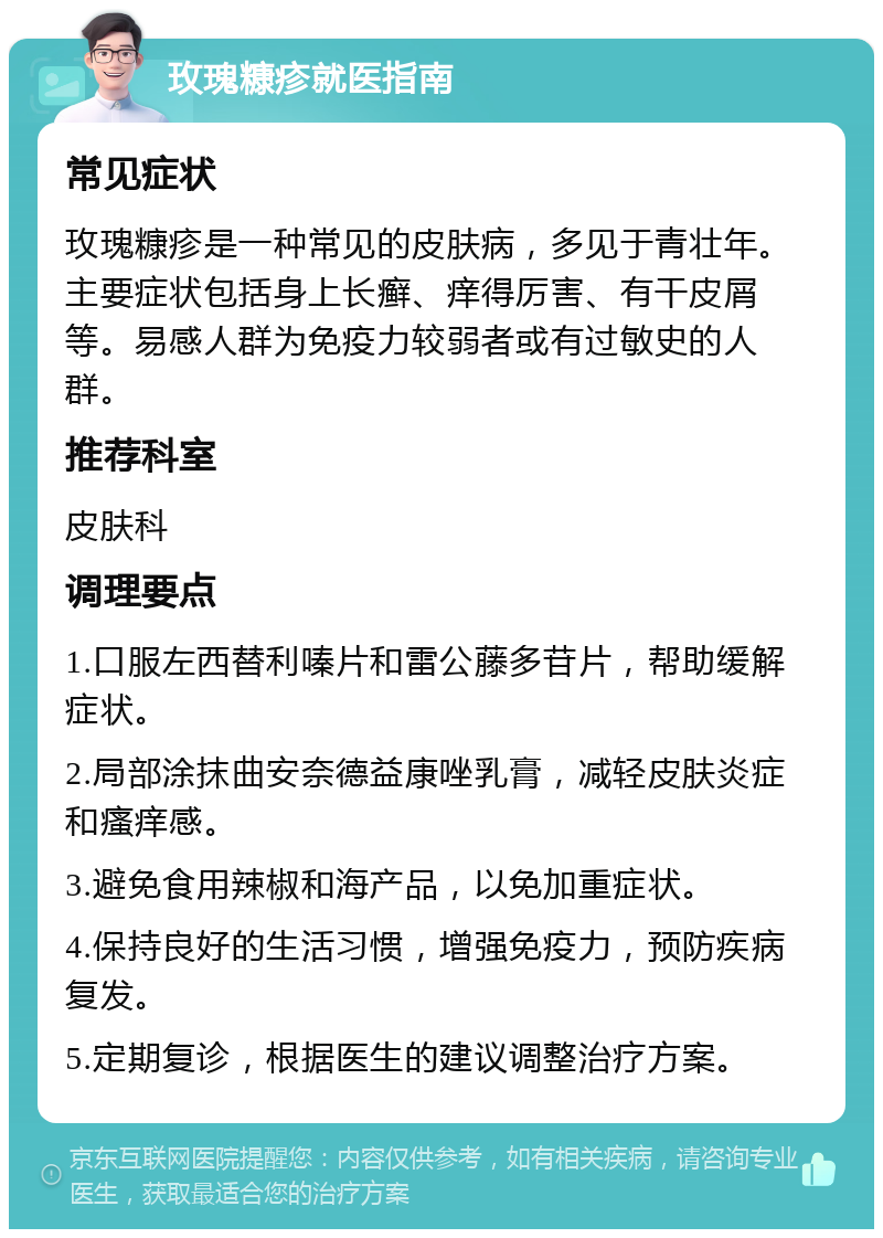 玫瑰糠疹就医指南 常见症状 玫瑰糠疹是一种常见的皮肤病，多见于青壮年。主要症状包括身上长癣、痒得厉害、有干皮屑等。易感人群为免疫力较弱者或有过敏史的人群。 推荐科室 皮肤科 调理要点 1.口服左西替利嗪片和雷公藤多苷片，帮助缓解症状。 2.局部涂抹曲安奈德益康唑乳膏，减轻皮肤炎症和瘙痒感。 3.避免食用辣椒和海产品，以免加重症状。 4.保持良好的生活习惯，增强免疫力，预防疾病复发。 5.定期复诊，根据医生的建议调整治疗方案。