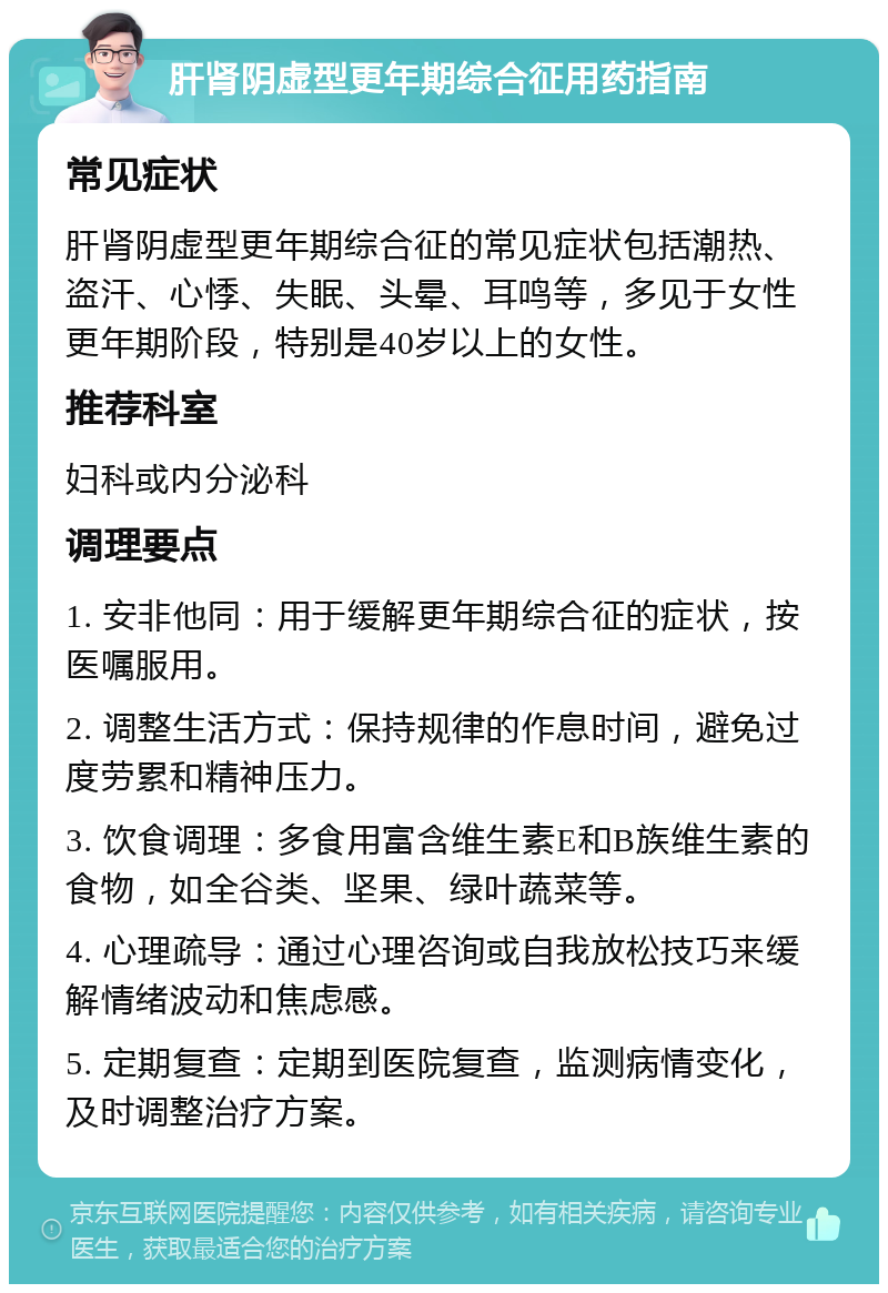 肝肾阴虚型更年期综合征用药指南 常见症状 肝肾阴虚型更年期综合征的常见症状包括潮热、盗汗、心悸、失眠、头晕、耳鸣等，多见于女性更年期阶段，特别是40岁以上的女性。 推荐科室 妇科或内分泌科 调理要点 1. 安非他同：用于缓解更年期综合征的症状，按医嘱服用。 2. 调整生活方式：保持规律的作息时间，避免过度劳累和精神压力。 3. 饮食调理：多食用富含维生素E和B族维生素的食物，如全谷类、坚果、绿叶蔬菜等。 4. 心理疏导：通过心理咨询或自我放松技巧来缓解情绪波动和焦虑感。 5. 定期复查：定期到医院复查，监测病情变化，及时调整治疗方案。