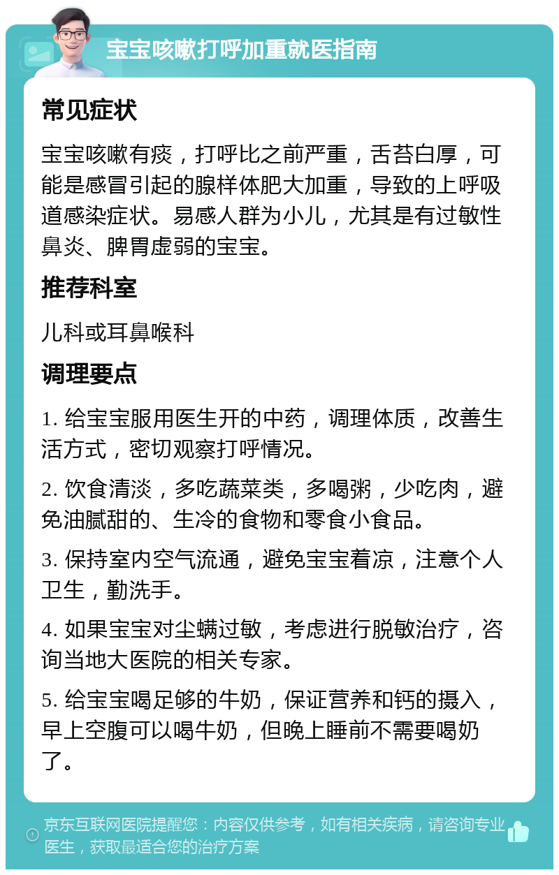 宝宝咳嗽打呼加重就医指南 常见症状 宝宝咳嗽有痰，打呼比之前严重，舌苔白厚，可能是感冒引起的腺样体肥大加重，导致的上呼吸道感染症状。易感人群为小儿，尤其是有过敏性鼻炎、脾胃虚弱的宝宝。 推荐科室 儿科或耳鼻喉科 调理要点 1. 给宝宝服用医生开的中药，调理体质，改善生活方式，密切观察打呼情况。 2. 饮食清淡，多吃蔬菜类，多喝粥，少吃肉，避免油腻甜的、生冷的食物和零食小食品。 3. 保持室内空气流通，避免宝宝着凉，注意个人卫生，勤洗手。 4. 如果宝宝对尘螨过敏，考虑进行脱敏治疗，咨询当地大医院的相关专家。 5. 给宝宝喝足够的牛奶，保证营养和钙的摄入，早上空腹可以喝牛奶，但晚上睡前不需要喝奶了。