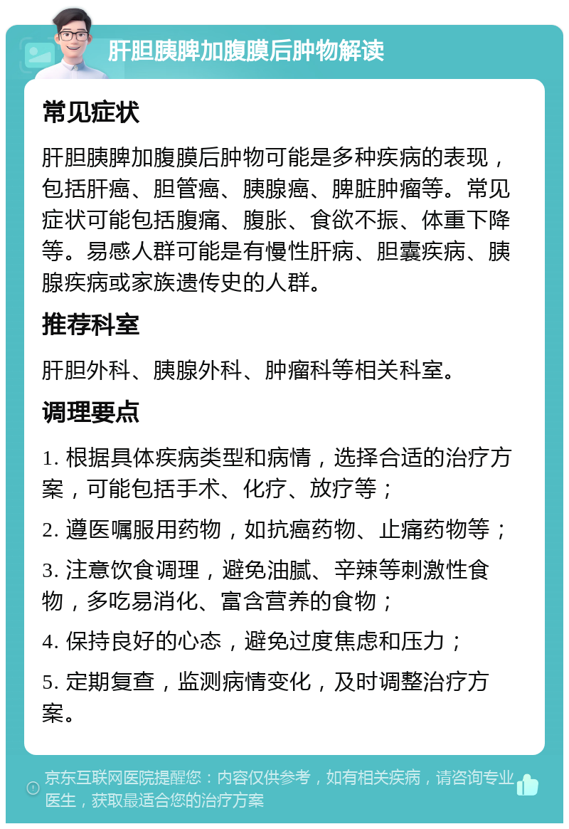 肝胆胰脾加腹膜后肿物解读 常见症状 肝胆胰脾加腹膜后肿物可能是多种疾病的表现，包括肝癌、胆管癌、胰腺癌、脾脏肿瘤等。常见症状可能包括腹痛、腹胀、食欲不振、体重下降等。易感人群可能是有慢性肝病、胆囊疾病、胰腺疾病或家族遗传史的人群。 推荐科室 肝胆外科、胰腺外科、肿瘤科等相关科室。 调理要点 1. 根据具体疾病类型和病情，选择合适的治疗方案，可能包括手术、化疗、放疗等； 2. 遵医嘱服用药物，如抗癌药物、止痛药物等； 3. 注意饮食调理，避免油腻、辛辣等刺激性食物，多吃易消化、富含营养的食物； 4. 保持良好的心态，避免过度焦虑和压力； 5. 定期复查，监测病情变化，及时调整治疗方案。