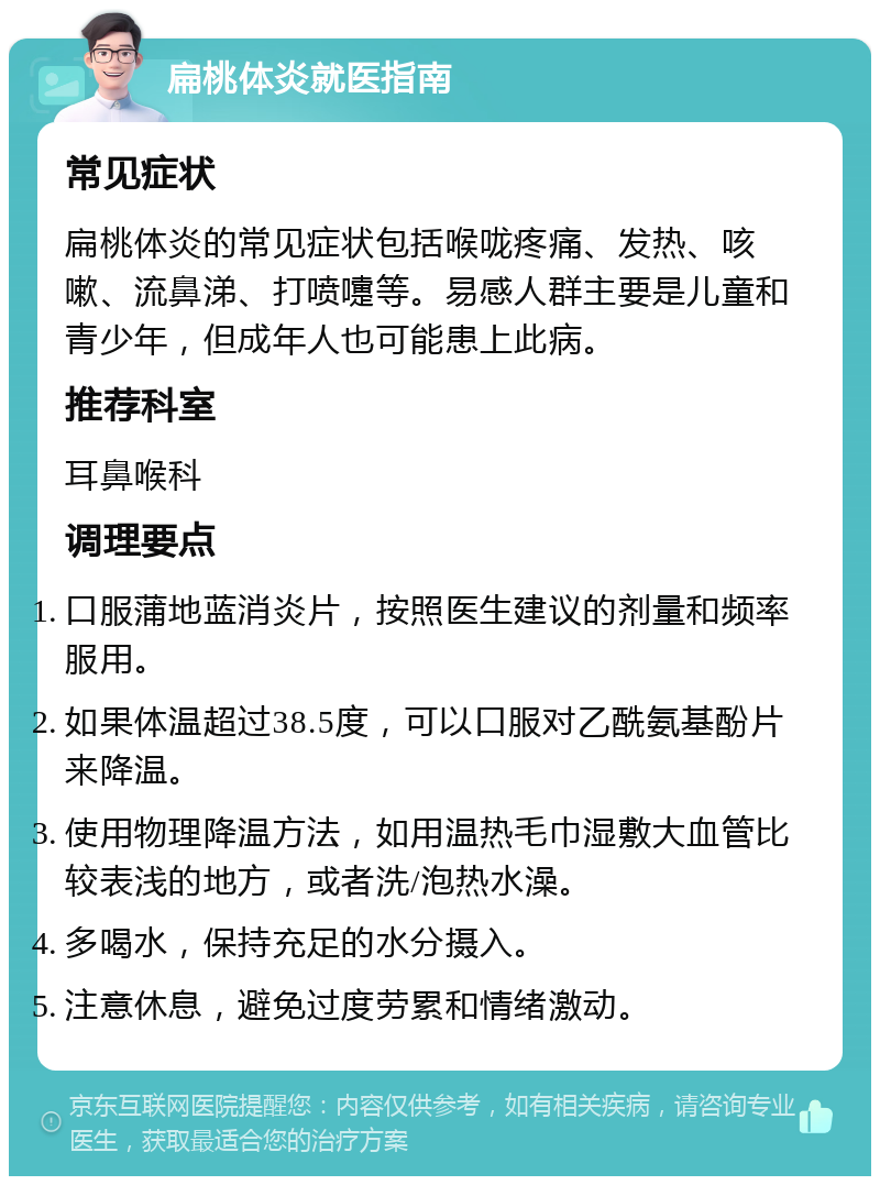 扁桃体炎就医指南 常见症状 扁桃体炎的常见症状包括喉咙疼痛、发热、咳嗽、流鼻涕、打喷嚏等。易感人群主要是儿童和青少年，但成年人也可能患上此病。 推荐科室 耳鼻喉科 调理要点 口服蒲地蓝消炎片，按照医生建议的剂量和频率服用。 如果体温超过38.5度，可以口服对乙酰氨基酚片来降温。 使用物理降温方法，如用温热毛巾湿敷大血管比较表浅的地方，或者洗/泡热水澡。 多喝水，保持充足的水分摄入。 注意休息，避免过度劳累和情绪激动。