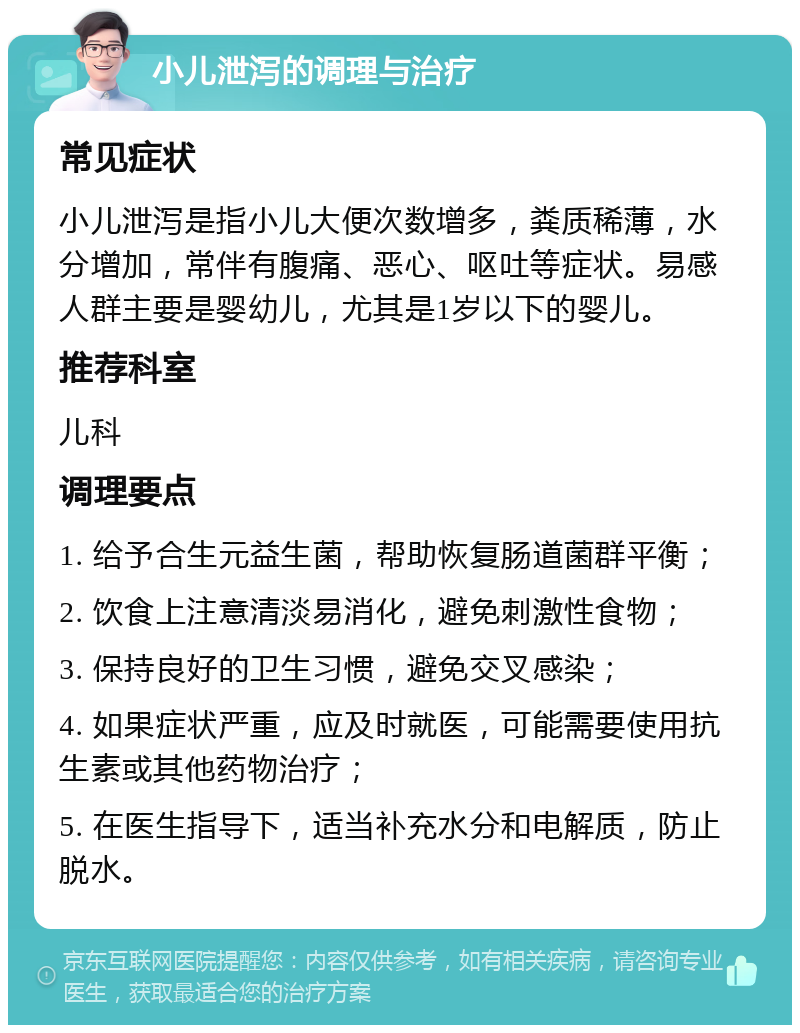 小儿泄泻的调理与治疗 常见症状 小儿泄泻是指小儿大便次数增多，粪质稀薄，水分增加，常伴有腹痛、恶心、呕吐等症状。易感人群主要是婴幼儿，尤其是1岁以下的婴儿。 推荐科室 儿科 调理要点 1. 给予合生元益生菌，帮助恢复肠道菌群平衡； 2. 饮食上注意清淡易消化，避免刺激性食物； 3. 保持良好的卫生习惯，避免交叉感染； 4. 如果症状严重，应及时就医，可能需要使用抗生素或其他药物治疗； 5. 在医生指导下，适当补充水分和电解质，防止脱水。