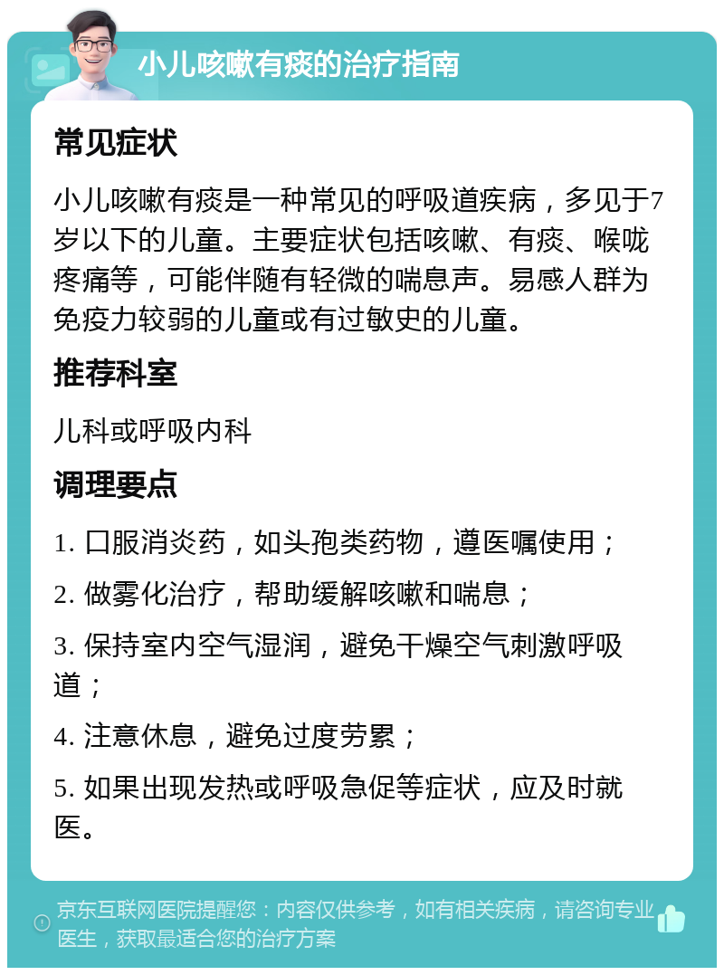 小儿咳嗽有痰的治疗指南 常见症状 小儿咳嗽有痰是一种常见的呼吸道疾病，多见于7岁以下的儿童。主要症状包括咳嗽、有痰、喉咙疼痛等，可能伴随有轻微的喘息声。易感人群为免疫力较弱的儿童或有过敏史的儿童。 推荐科室 儿科或呼吸内科 调理要点 1. 口服消炎药，如头孢类药物，遵医嘱使用； 2. 做雾化治疗，帮助缓解咳嗽和喘息； 3. 保持室内空气湿润，避免干燥空气刺激呼吸道； 4. 注意休息，避免过度劳累； 5. 如果出现发热或呼吸急促等症状，应及时就医。