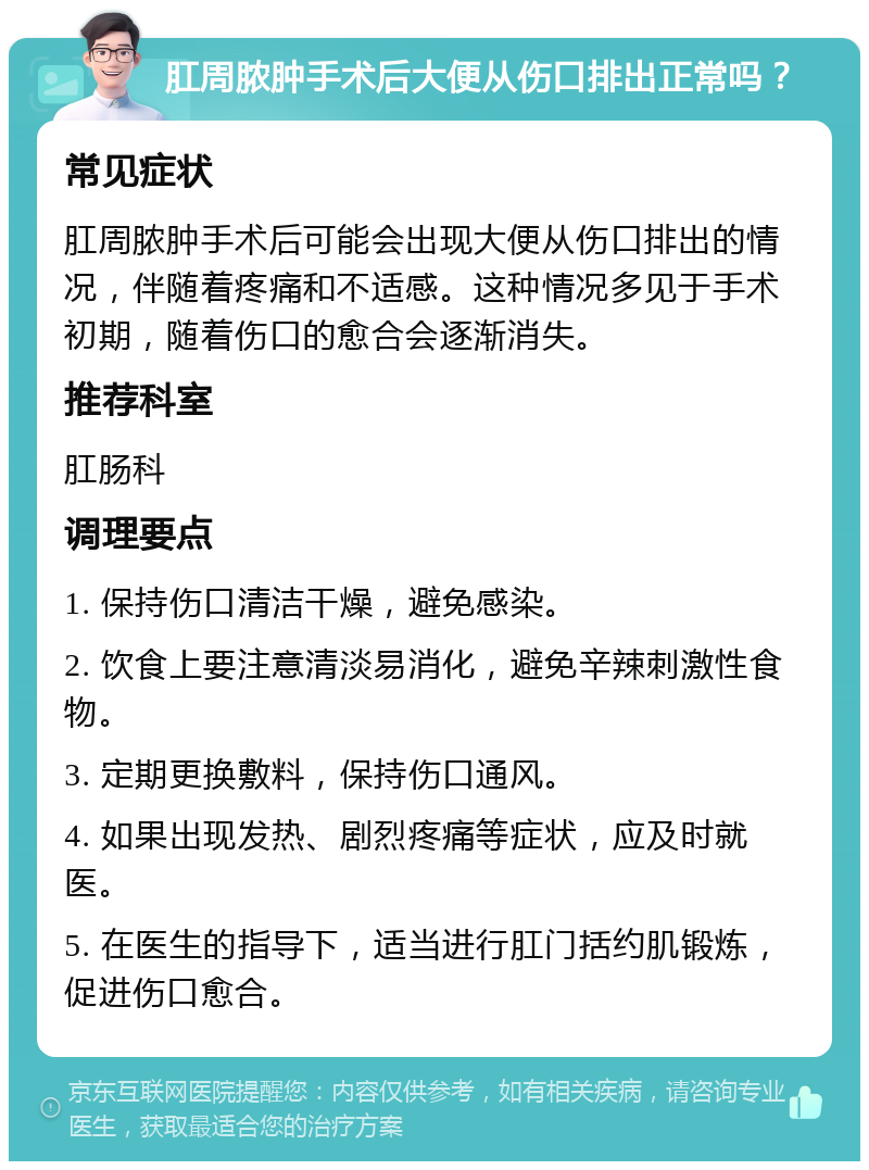 肛周脓肿手术后大便从伤口排出正常吗？ 常见症状 肛周脓肿手术后可能会出现大便从伤口排出的情况，伴随着疼痛和不适感。这种情况多见于手术初期，随着伤口的愈合会逐渐消失。 推荐科室 肛肠科 调理要点 1. 保持伤口清洁干燥，避免感染。 2. 饮食上要注意清淡易消化，避免辛辣刺激性食物。 3. 定期更换敷料，保持伤口通风。 4. 如果出现发热、剧烈疼痛等症状，应及时就医。 5. 在医生的指导下，适当进行肛门括约肌锻炼，促进伤口愈合。