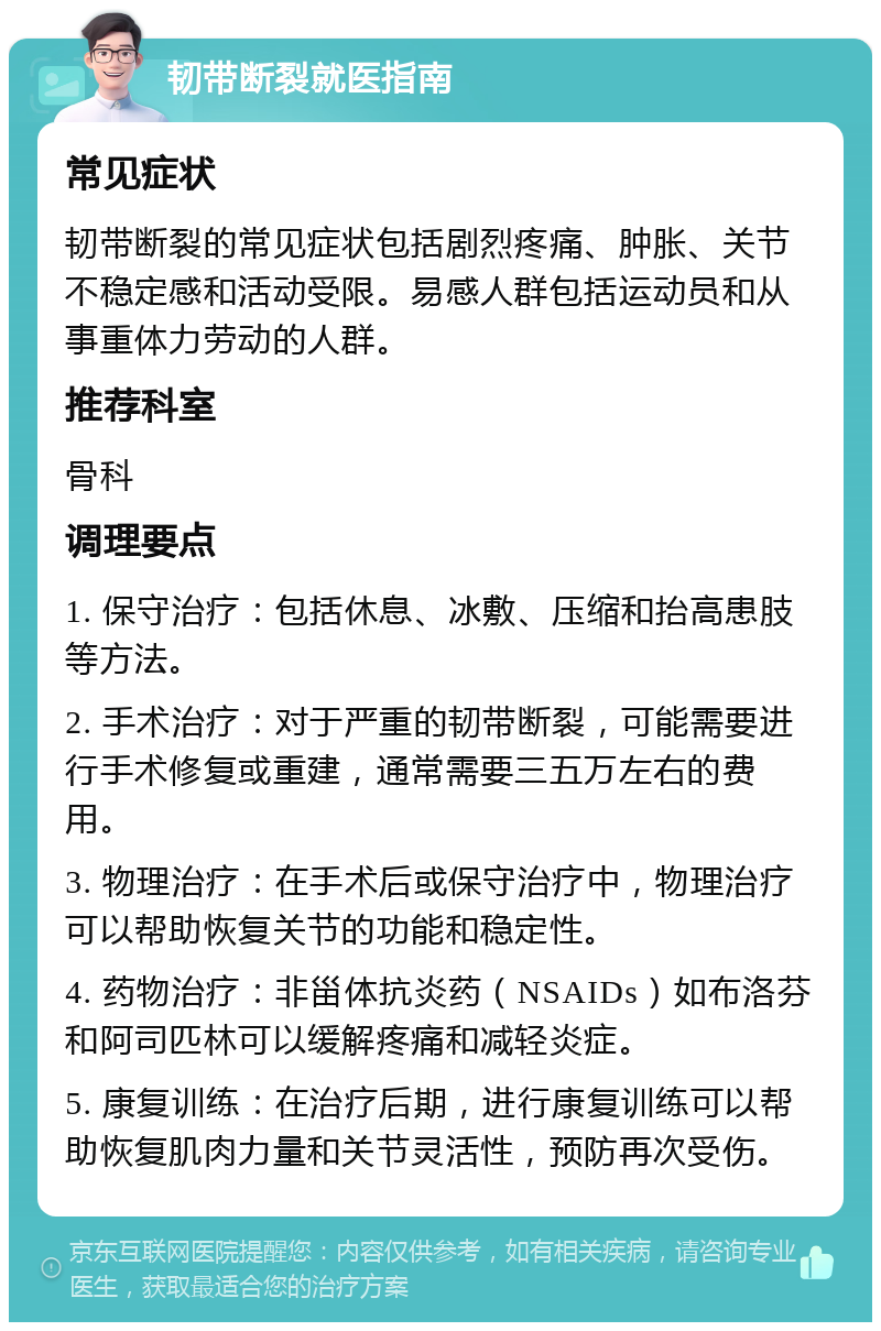 韧带断裂就医指南 常见症状 韧带断裂的常见症状包括剧烈疼痛、肿胀、关节不稳定感和活动受限。易感人群包括运动员和从事重体力劳动的人群。 推荐科室 骨科 调理要点 1. 保守治疗：包括休息、冰敷、压缩和抬高患肢等方法。 2. 手术治疗：对于严重的韧带断裂，可能需要进行手术修复或重建，通常需要三五万左右的费用。 3. 物理治疗：在手术后或保守治疗中，物理治疗可以帮助恢复关节的功能和稳定性。 4. 药物治疗：非甾体抗炎药（NSAIDs）如布洛芬和阿司匹林可以缓解疼痛和减轻炎症。 5. 康复训练：在治疗后期，进行康复训练可以帮助恢复肌肉力量和关节灵活性，预防再次受伤。