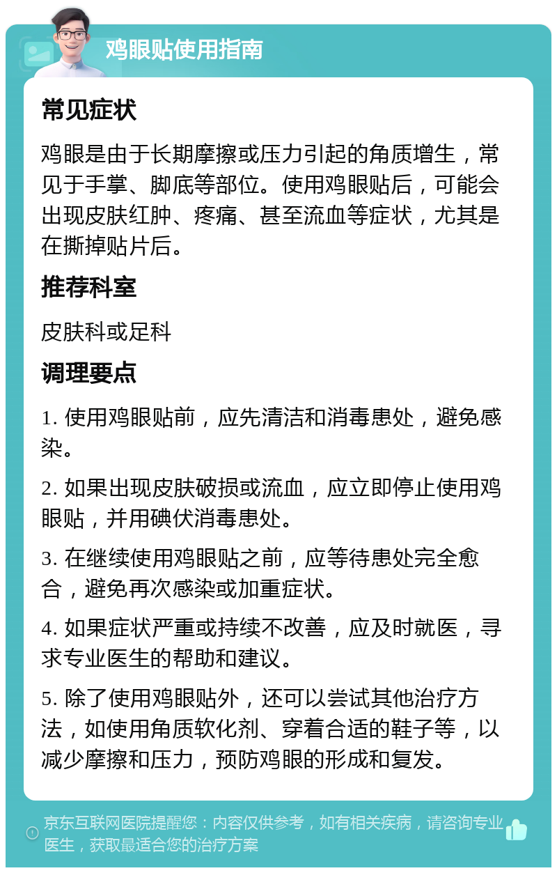 鸡眼贴使用指南 常见症状 鸡眼是由于长期摩擦或压力引起的角质增生，常见于手掌、脚底等部位。使用鸡眼贴后，可能会出现皮肤红肿、疼痛、甚至流血等症状，尤其是在撕掉贴片后。 推荐科室 皮肤科或足科 调理要点 1. 使用鸡眼贴前，应先清洁和消毒患处，避免感染。 2. 如果出现皮肤破损或流血，应立即停止使用鸡眼贴，并用碘伏消毒患处。 3. 在继续使用鸡眼贴之前，应等待患处完全愈合，避免再次感染或加重症状。 4. 如果症状严重或持续不改善，应及时就医，寻求专业医生的帮助和建议。 5. 除了使用鸡眼贴外，还可以尝试其他治疗方法，如使用角质软化剂、穿着合适的鞋子等，以减少摩擦和压力，预防鸡眼的形成和复发。