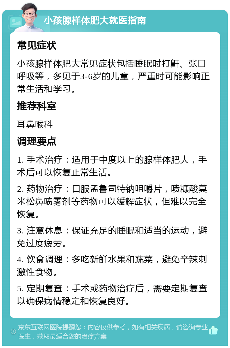 小孩腺样体肥大就医指南 常见症状 小孩腺样体肥大常见症状包括睡眠时打鼾、张口呼吸等，多见于3-6岁的儿童，严重时可能影响正常生活和学习。 推荐科室 耳鼻喉科 调理要点 1. 手术治疗：适用于中度以上的腺样体肥大，手术后可以恢复正常生活。 2. 药物治疗：口服孟鲁司特钠咀嚼片，喷糠酸莫米松鼻喷雾剂等药物可以缓解症状，但难以完全恢复。 3. 注意休息：保证充足的睡眠和适当的运动，避免过度疲劳。 4. 饮食调理：多吃新鲜水果和蔬菜，避免辛辣刺激性食物。 5. 定期复查：手术或药物治疗后，需要定期复查以确保病情稳定和恢复良好。