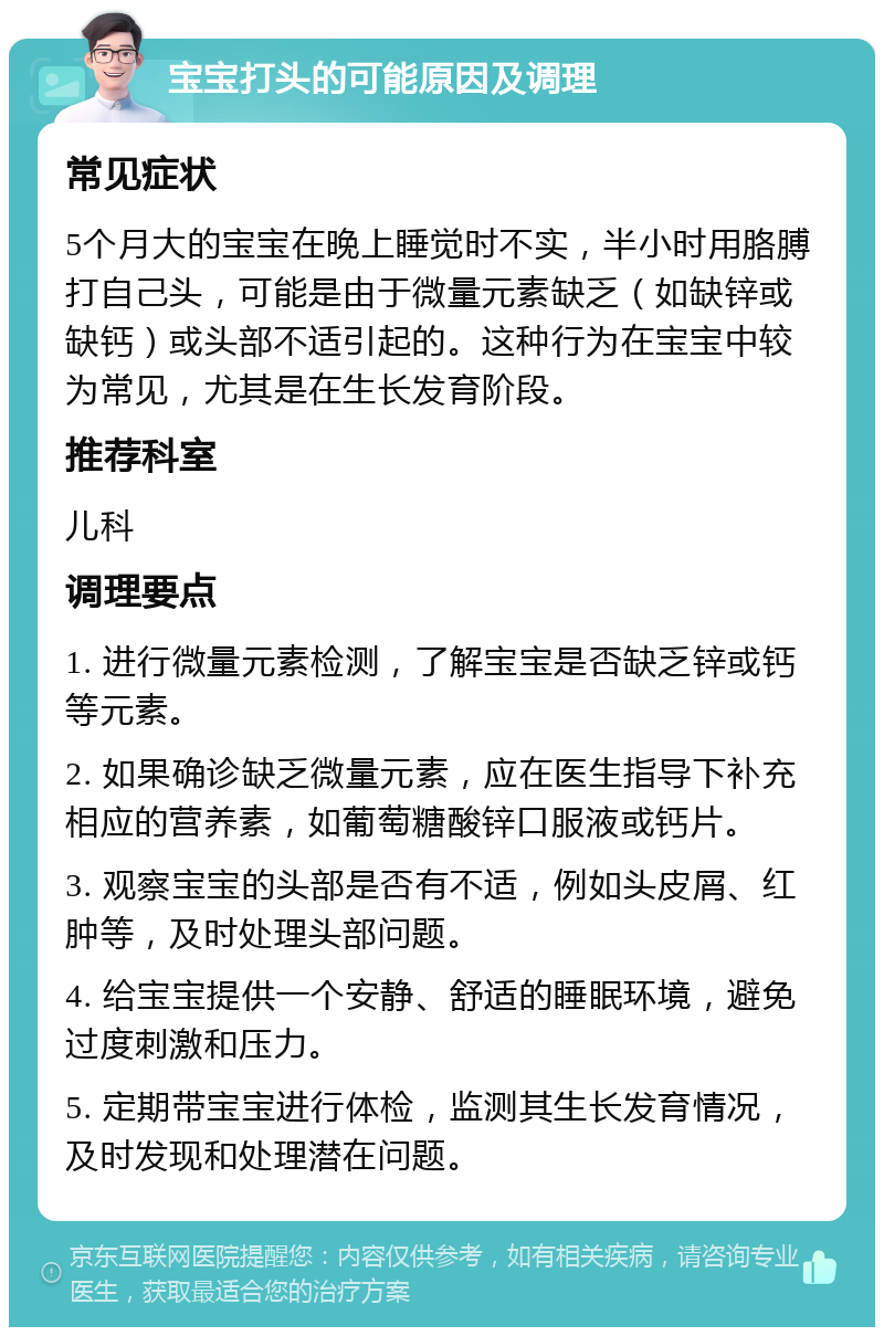 宝宝打头的可能原因及调理 常见症状 5个月大的宝宝在晚上睡觉时不实，半小时用胳膊打自己头，可能是由于微量元素缺乏（如缺锌或缺钙）或头部不适引起的。这种行为在宝宝中较为常见，尤其是在生长发育阶段。 推荐科室 儿科 调理要点 1. 进行微量元素检测，了解宝宝是否缺乏锌或钙等元素。 2. 如果确诊缺乏微量元素，应在医生指导下补充相应的营养素，如葡萄糖酸锌口服液或钙片。 3. 观察宝宝的头部是否有不适，例如头皮屑、红肿等，及时处理头部问题。 4. 给宝宝提供一个安静、舒适的睡眠环境，避免过度刺激和压力。 5. 定期带宝宝进行体检，监测其生长发育情况，及时发现和处理潜在问题。