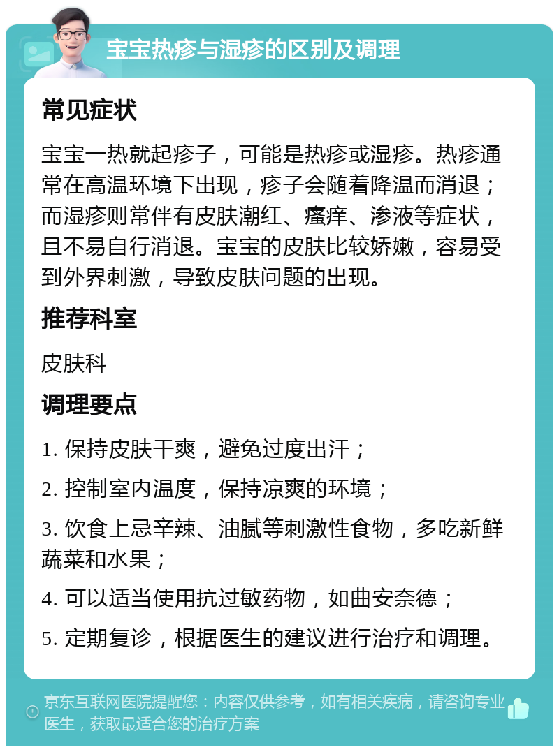 宝宝热疹与湿疹的区别及调理 常见症状 宝宝一热就起疹子，可能是热疹或湿疹。热疹通常在高温环境下出现，疹子会随着降温而消退；而湿疹则常伴有皮肤潮红、瘙痒、渗液等症状，且不易自行消退。宝宝的皮肤比较娇嫩，容易受到外界刺激，导致皮肤问题的出现。 推荐科室 皮肤科 调理要点 1. 保持皮肤干爽，避免过度出汗； 2. 控制室内温度，保持凉爽的环境； 3. 饮食上忌辛辣、油腻等刺激性食物，多吃新鲜蔬菜和水果； 4. 可以适当使用抗过敏药物，如曲安奈德； 5. 定期复诊，根据医生的建议进行治疗和调理。