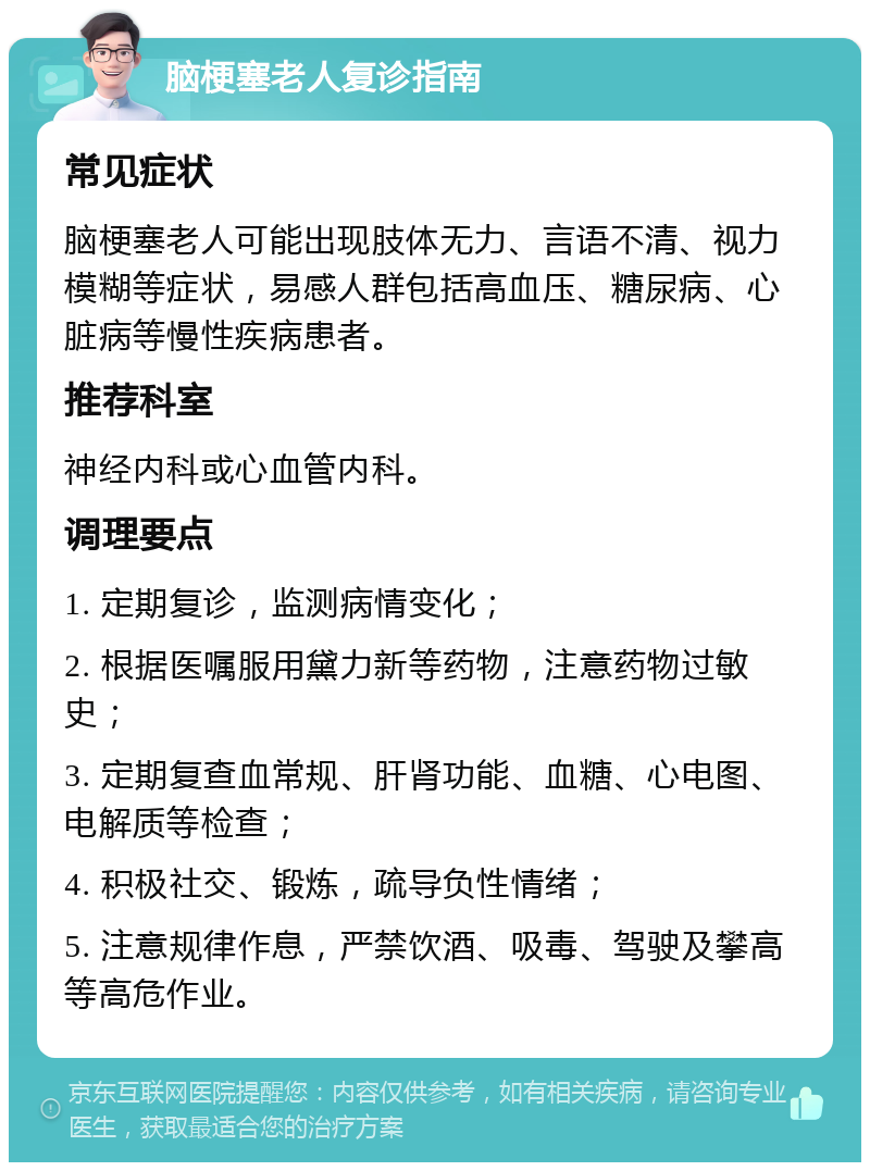 脑梗塞老人复诊指南 常见症状 脑梗塞老人可能出现肢体无力、言语不清、视力模糊等症状，易感人群包括高血压、糖尿病、心脏病等慢性疾病患者。 推荐科室 神经内科或心血管内科。 调理要点 1. 定期复诊，监测病情变化； 2. 根据医嘱服用黛力新等药物，注意药物过敏史； 3. 定期复查血常规、肝肾功能、血糖、心电图、电解质等检查； 4. 积极社交、锻炼，疏导负性情绪； 5. 注意规律作息，严禁饮酒、吸毒、驾驶及攀高等高危作业。