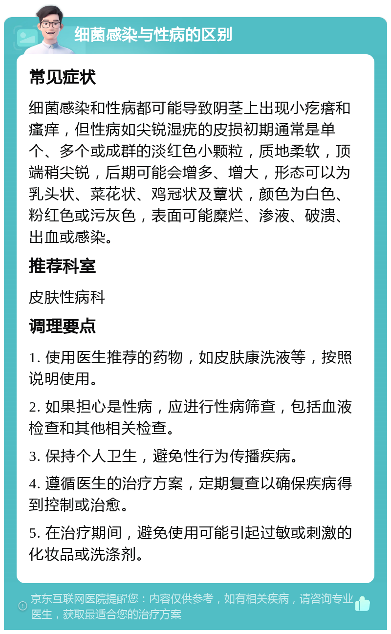 细菌感染与性病的区别 常见症状 细菌感染和性病都可能导致阴茎上出现小疙瘩和瘙痒，但性病如尖锐湿疣的皮损初期通常是单个、多个或成群的淡红色小颗粒，质地柔软，顶端稍尖锐，后期可能会增多、增大，形态可以为乳头状、菜花状、鸡冠状及蕈状，颜色为白色、粉红色或污灰色，表面可能糜烂、渗液、破溃、出血或感染。 推荐科室 皮肤性病科 调理要点 1. 使用医生推荐的药物，如皮肤康洗液等，按照说明使用。 2. 如果担心是性病，应进行性病筛查，包括血液检查和其他相关检查。 3. 保持个人卫生，避免性行为传播疾病。 4. 遵循医生的治疗方案，定期复查以确保疾病得到控制或治愈。 5. 在治疗期间，避免使用可能引起过敏或刺激的化妆品或洗涤剂。