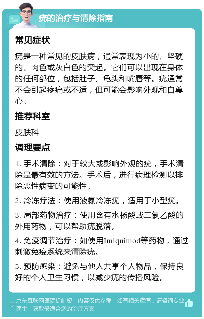 疣的治疗与清除指南 常见症状 疣是一种常见的皮肤病，通常表现为小的、坚硬的、肉色或灰白色的突起。它们可以出现在身体的任何部位，包括肚子、龟头和嘴唇等。疣通常不会引起疼痛或不适，但可能会影响外观和自尊心。 推荐科室 皮肤科 调理要点 1. 手术清除：对于较大或影响外观的疣，手术清除是最有效的方法。手术后，进行病理检测以排除恶性病变的可能性。 2. 冷冻疗法：使用液氮冷冻疣，适用于小型疣。 3. 局部药物治疗：使用含有水杨酸或三氯乙酸的外用药物，可以帮助疣脱落。 4. 免疫调节治疗：如使用Imiquimod等药物，通过刺激免疫系统来清除疣。 5. 预防感染：避免与他人共享个人物品，保持良好的个人卫生习惯，以减少疣的传播风险。