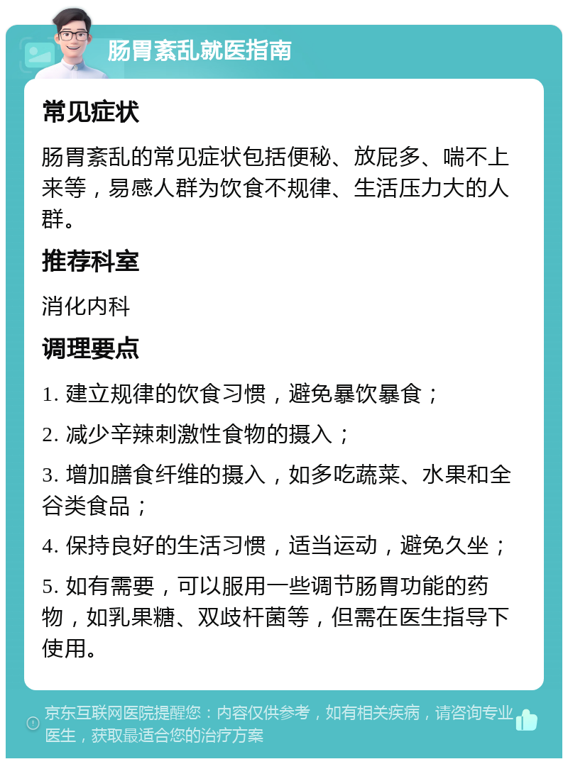 肠胃紊乱就医指南 常见症状 肠胃紊乱的常见症状包括便秘、放屁多、喘不上来等，易感人群为饮食不规律、生活压力大的人群。 推荐科室 消化内科 调理要点 1. 建立规律的饮食习惯，避免暴饮暴食； 2. 减少辛辣刺激性食物的摄入； 3. 增加膳食纤维的摄入，如多吃蔬菜、水果和全谷类食品； 4. 保持良好的生活习惯，适当运动，避免久坐； 5. 如有需要，可以服用一些调节肠胃功能的药物，如乳果糖、双歧杆菌等，但需在医生指导下使用。