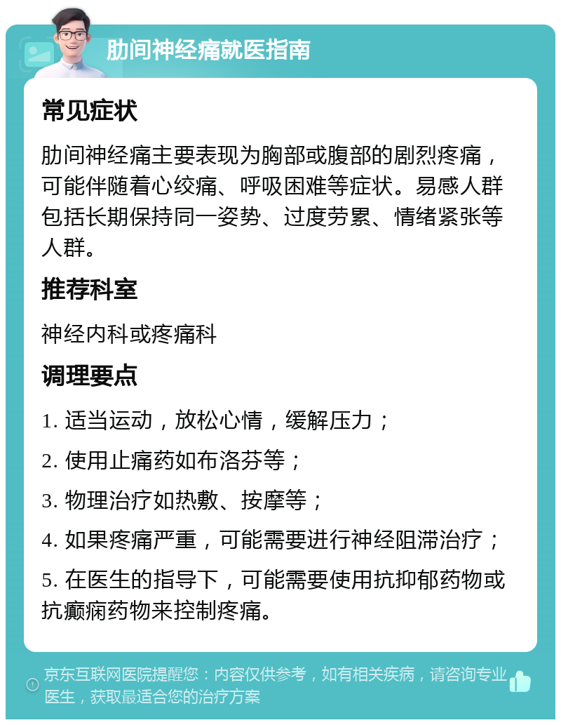 肋间神经痛就医指南 常见症状 肋间神经痛主要表现为胸部或腹部的剧烈疼痛，可能伴随着心绞痛、呼吸困难等症状。易感人群包括长期保持同一姿势、过度劳累、情绪紧张等人群。 推荐科室 神经内科或疼痛科 调理要点 1. 适当运动，放松心情，缓解压力； 2. 使用止痛药如布洛芬等； 3. 物理治疗如热敷、按摩等； 4. 如果疼痛严重，可能需要进行神经阻滞治疗； 5. 在医生的指导下，可能需要使用抗抑郁药物或抗癫痫药物来控制疼痛。