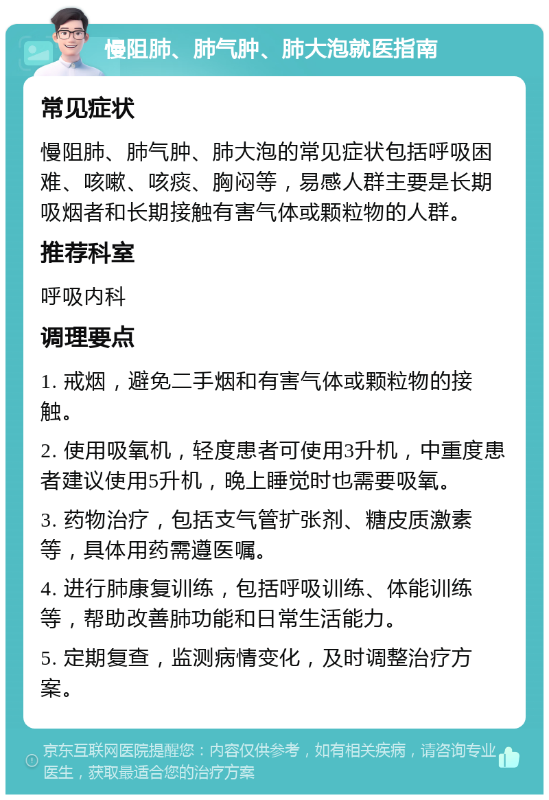 慢阻肺、肺气肿、肺大泡就医指南 常见症状 慢阻肺、肺气肿、肺大泡的常见症状包括呼吸困难、咳嗽、咳痰、胸闷等，易感人群主要是长期吸烟者和长期接触有害气体或颗粒物的人群。 推荐科室 呼吸内科 调理要点 1. 戒烟，避免二手烟和有害气体或颗粒物的接触。 2. 使用吸氧机，轻度患者可使用3升机，中重度患者建议使用5升机，晚上睡觉时也需要吸氧。 3. 药物治疗，包括支气管扩张剂、糖皮质激素等，具体用药需遵医嘱。 4. 进行肺康复训练，包括呼吸训练、体能训练等，帮助改善肺功能和日常生活能力。 5. 定期复查，监测病情变化，及时调整治疗方案。