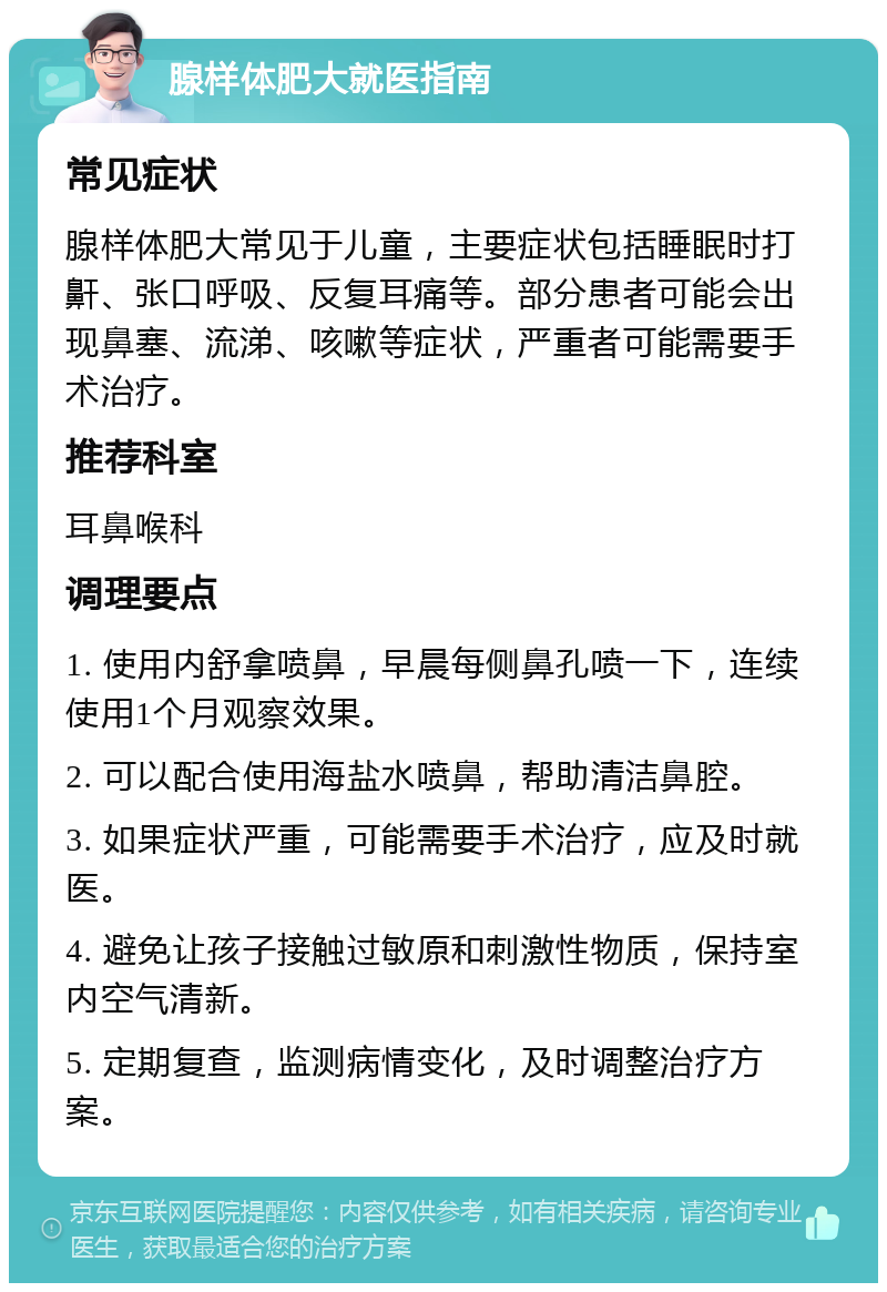 腺样体肥大就医指南 常见症状 腺样体肥大常见于儿童，主要症状包括睡眠时打鼾、张口呼吸、反复耳痛等。部分患者可能会出现鼻塞、流涕、咳嗽等症状，严重者可能需要手术治疗。 推荐科室 耳鼻喉科 调理要点 1. 使用内舒拿喷鼻，早晨每侧鼻孔喷一下，连续使用1个月观察效果。 2. 可以配合使用海盐水喷鼻，帮助清洁鼻腔。 3. 如果症状严重，可能需要手术治疗，应及时就医。 4. 避免让孩子接触过敏原和刺激性物质，保持室内空气清新。 5. 定期复查，监测病情变化，及时调整治疗方案。