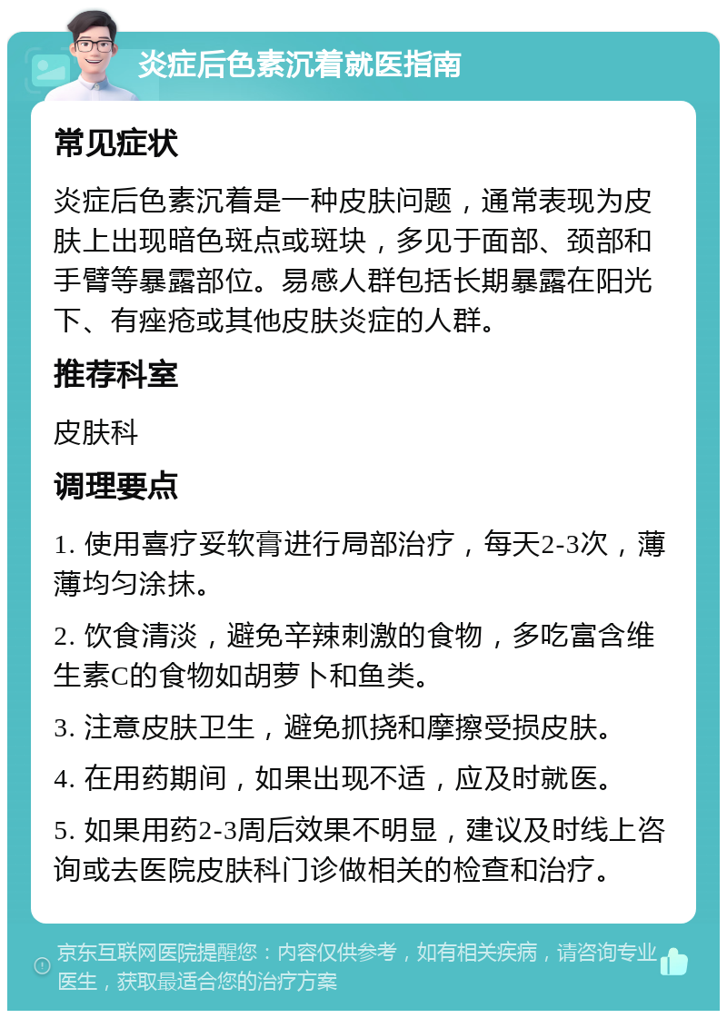 炎症后色素沉着就医指南 常见症状 炎症后色素沉着是一种皮肤问题，通常表现为皮肤上出现暗色斑点或斑块，多见于面部、颈部和手臂等暴露部位。易感人群包括长期暴露在阳光下、有痤疮或其他皮肤炎症的人群。 推荐科室 皮肤科 调理要点 1. 使用喜疗妥软膏进行局部治疗，每天2-3次，薄薄均匀涂抹。 2. 饮食清淡，避免辛辣刺激的食物，多吃富含维生素C的食物如胡萝卜和鱼类。 3. 注意皮肤卫生，避免抓挠和摩擦受损皮肤。 4. 在用药期间，如果出现不适，应及时就医。 5. 如果用药2-3周后效果不明显，建议及时线上咨询或去医院皮肤科门诊做相关的检查和治疗。