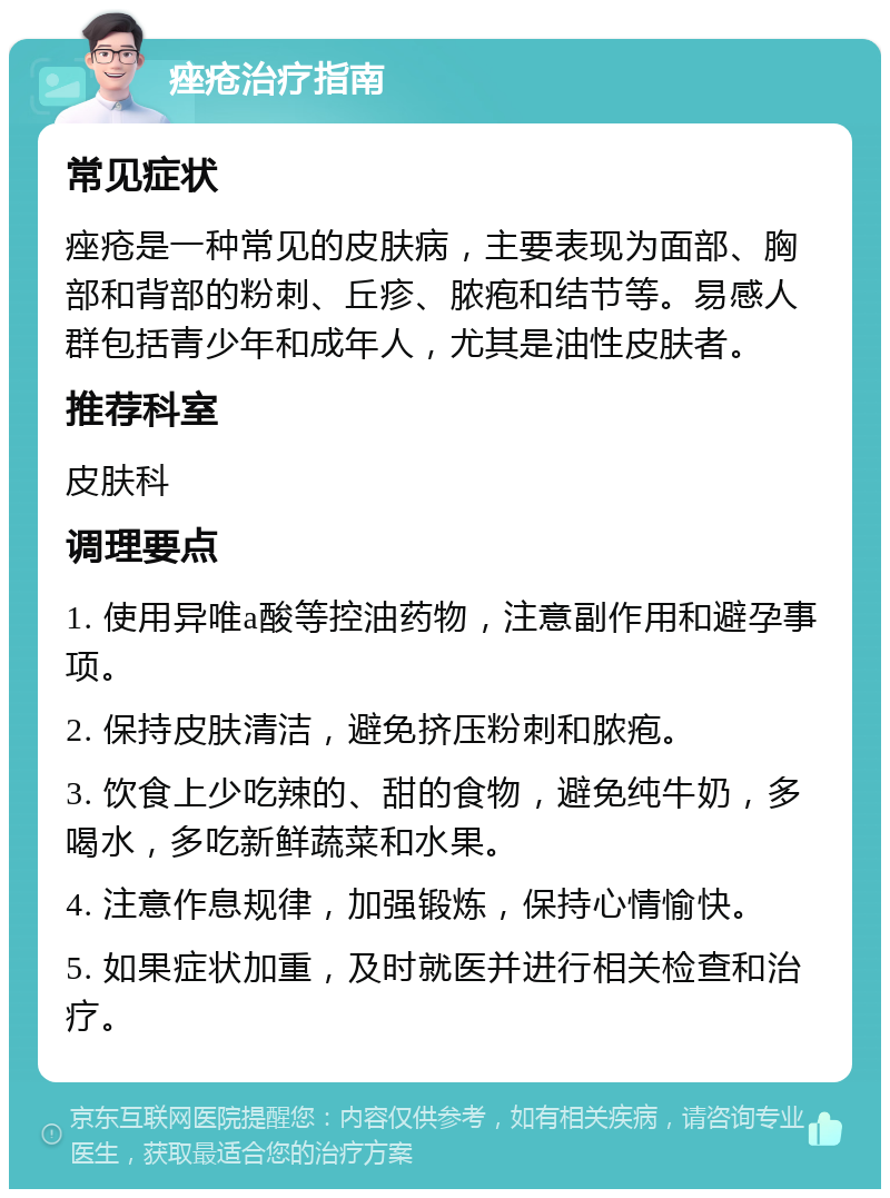 痤疮治疗指南 常见症状 痤疮是一种常见的皮肤病，主要表现为面部、胸部和背部的粉刺、丘疹、脓疱和结节等。易感人群包括青少年和成年人，尤其是油性皮肤者。 推荐科室 皮肤科 调理要点 1. 使用异唯a酸等控油药物，注意副作用和避孕事项。 2. 保持皮肤清洁，避免挤压粉刺和脓疱。 3. 饮食上少吃辣的、甜的食物，避免纯牛奶，多喝水，多吃新鲜蔬菜和水果。 4. 注意作息规律，加强锻炼，保持心情愉快。 5. 如果症状加重，及时就医并进行相关检查和治疗。