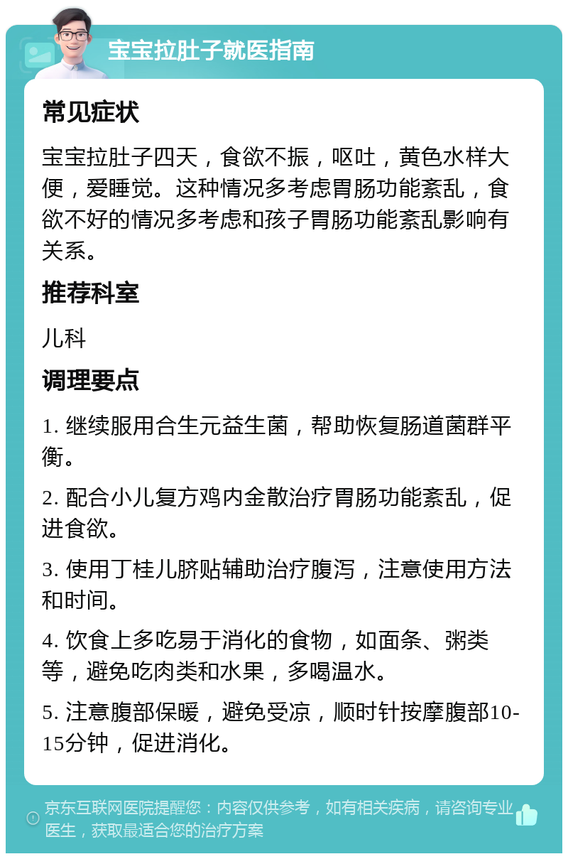 宝宝拉肚子就医指南 常见症状 宝宝拉肚子四天，食欲不振，呕吐，黄色水样大便，爱睡觉。这种情况多考虑胃肠功能紊乱，食欲不好的情况多考虑和孩子胃肠功能紊乱影响有关系。 推荐科室 儿科 调理要点 1. 继续服用合生元益生菌，帮助恢复肠道菌群平衡。 2. 配合小儿复方鸡内金散治疗胃肠功能紊乱，促进食欲。 3. 使用丁桂儿脐贴辅助治疗腹泻，注意使用方法和时间。 4. 饮食上多吃易于消化的食物，如面条、粥类等，避免吃肉类和水果，多喝温水。 5. 注意腹部保暖，避免受凉，顺时针按摩腹部10-15分钟，促进消化。