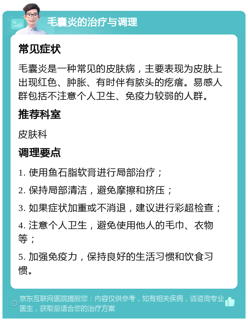 毛囊炎的治疗与调理 常见症状 毛囊炎是一种常见的皮肤病，主要表现为皮肤上出现红色、肿胀、有时伴有脓头的疙瘩。易感人群包括不注意个人卫生、免疫力较弱的人群。 推荐科室 皮肤科 调理要点 1. 使用鱼石脂软膏进行局部治疗； 2. 保持局部清洁，避免摩擦和挤压； 3. 如果症状加重或不消退，建议进行彩超检查； 4. 注意个人卫生，避免使用他人的毛巾、衣物等； 5. 加强免疫力，保持良好的生活习惯和饮食习惯。