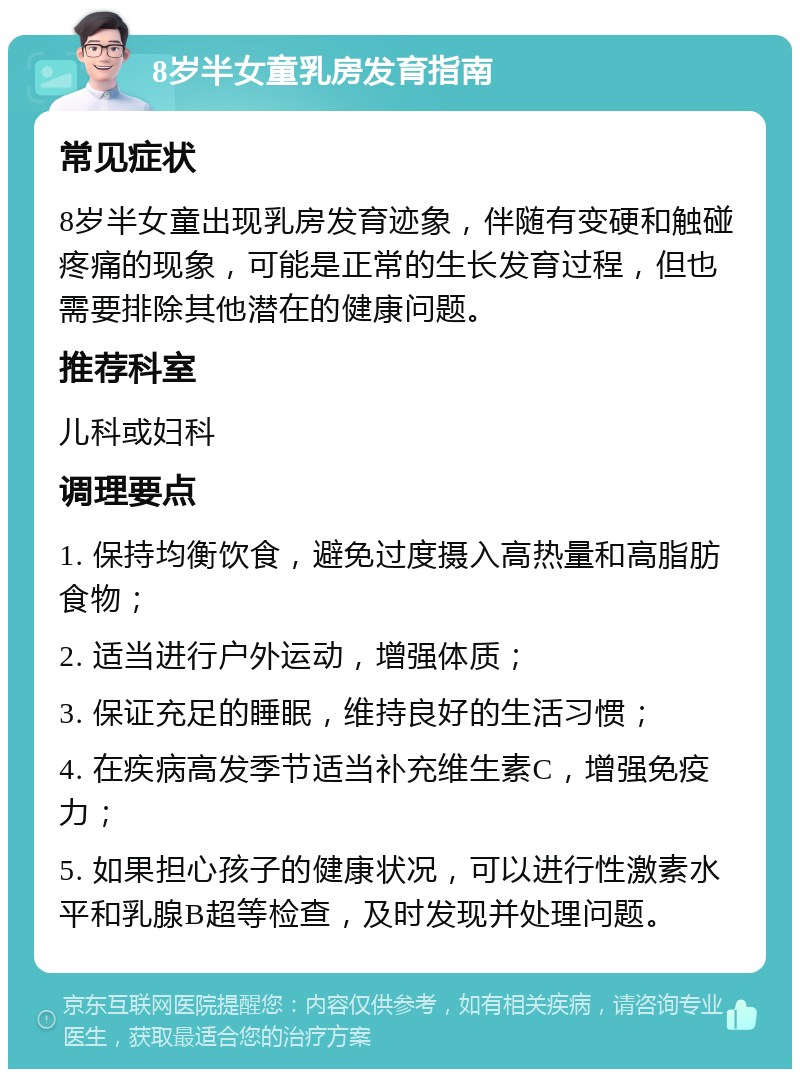 8岁半女童乳房发育指南 常见症状 8岁半女童出现乳房发育迹象，伴随有变硬和触碰疼痛的现象，可能是正常的生长发育过程，但也需要排除其他潜在的健康问题。 推荐科室 儿科或妇科 调理要点 1. 保持均衡饮食，避免过度摄入高热量和高脂肪食物； 2. 适当进行户外运动，增强体质； 3. 保证充足的睡眠，维持良好的生活习惯； 4. 在疾病高发季节适当补充维生素C，增强免疫力； 5. 如果担心孩子的健康状况，可以进行性激素水平和乳腺B超等检查，及时发现并处理问题。