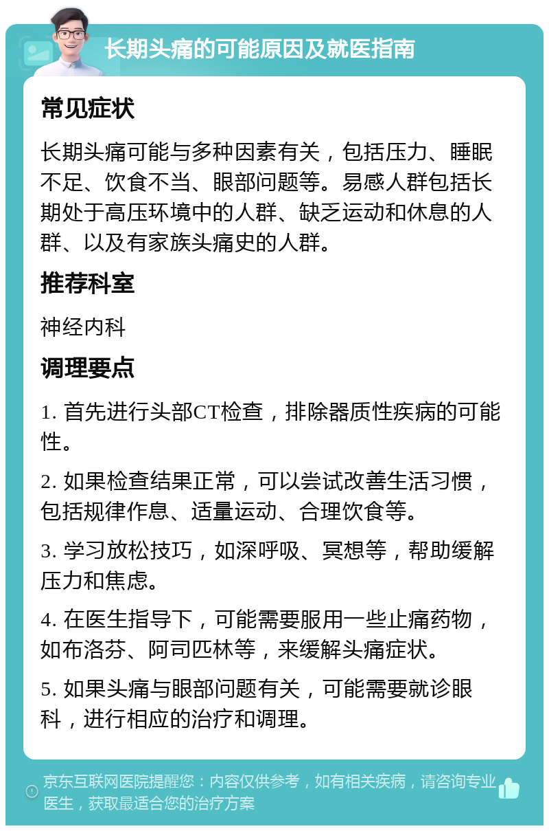 长期头痛的可能原因及就医指南 常见症状 长期头痛可能与多种因素有关，包括压力、睡眠不足、饮食不当、眼部问题等。易感人群包括长期处于高压环境中的人群、缺乏运动和休息的人群、以及有家族头痛史的人群。 推荐科室 神经内科 调理要点 1. 首先进行头部CT检查，排除器质性疾病的可能性。 2. 如果检查结果正常，可以尝试改善生活习惯，包括规律作息、适量运动、合理饮食等。 3. 学习放松技巧，如深呼吸、冥想等，帮助缓解压力和焦虑。 4. 在医生指导下，可能需要服用一些止痛药物，如布洛芬、阿司匹林等，来缓解头痛症状。 5. 如果头痛与眼部问题有关，可能需要就诊眼科，进行相应的治疗和调理。