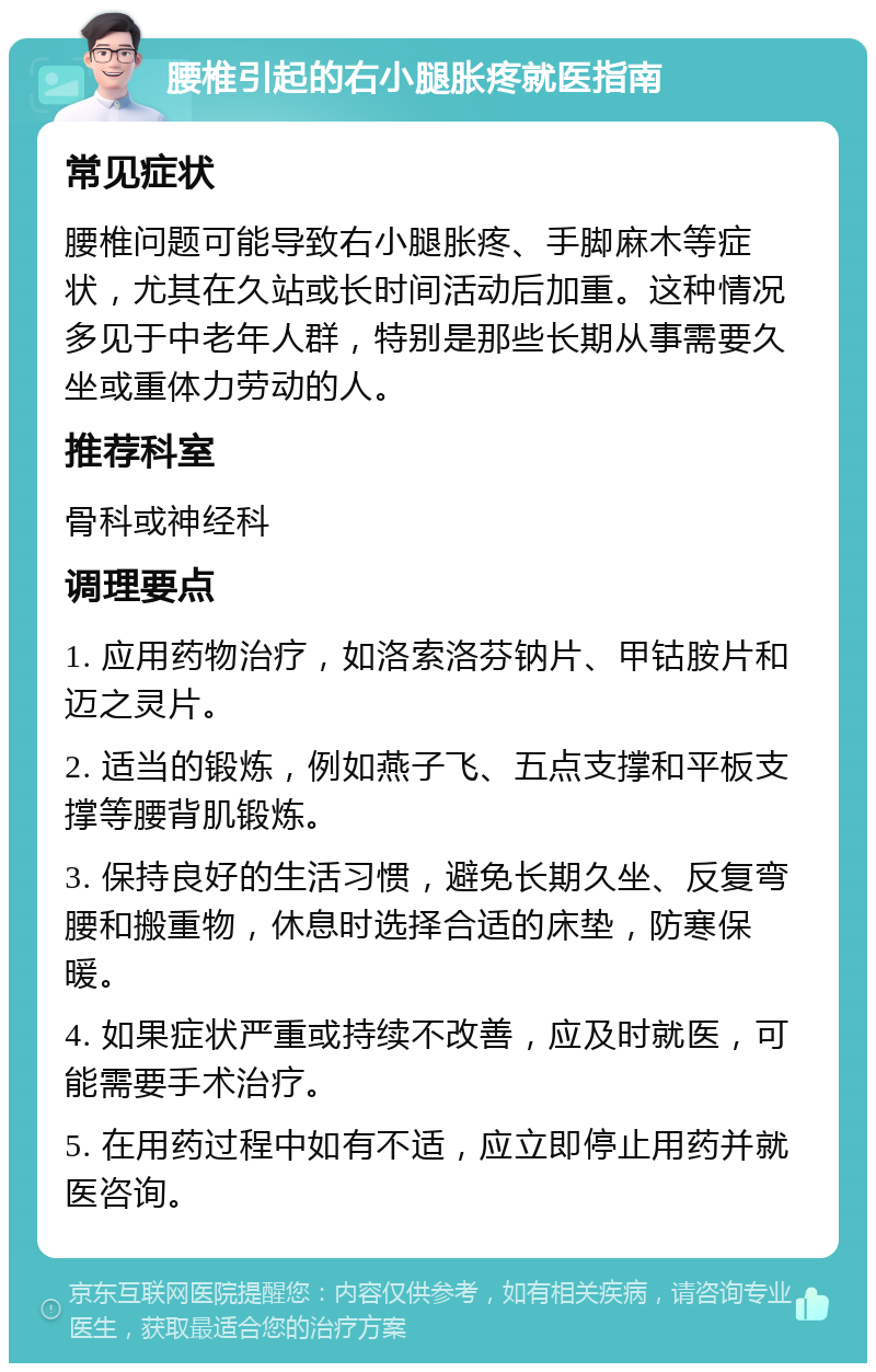 腰椎引起的右小腿胀疼就医指南 常见症状 腰椎问题可能导致右小腿胀疼、手脚麻木等症状，尤其在久站或长时间活动后加重。这种情况多见于中老年人群，特别是那些长期从事需要久坐或重体力劳动的人。 推荐科室 骨科或神经科 调理要点 1. 应用药物治疗，如洛索洛芬钠片、甲钴胺片和迈之灵片。 2. 适当的锻炼，例如燕子飞、五点支撑和平板支撑等腰背肌锻炼。 3. 保持良好的生活习惯，避免长期久坐、反复弯腰和搬重物，休息时选择合适的床垫，防寒保暖。 4. 如果症状严重或持续不改善，应及时就医，可能需要手术治疗。 5. 在用药过程中如有不适，应立即停止用药并就医咨询。