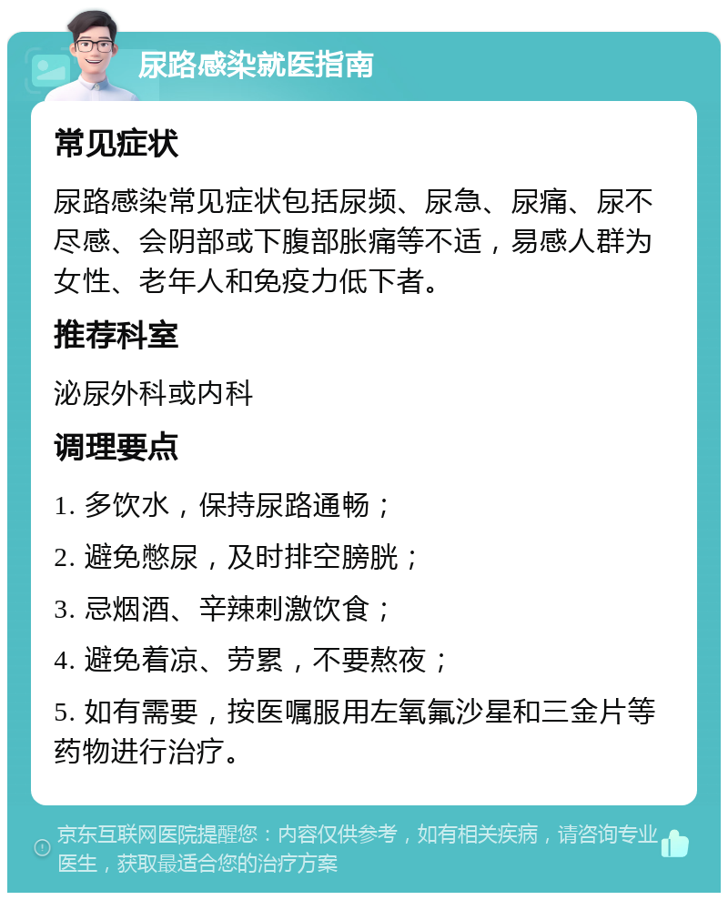 尿路感染就医指南 常见症状 尿路感染常见症状包括尿频、尿急、尿痛、尿不尽感、会阴部或下腹部胀痛等不适，易感人群为女性、老年人和免疫力低下者。 推荐科室 泌尿外科或内科 调理要点 1. 多饮水，保持尿路通畅； 2. 避免憋尿，及时排空膀胱； 3. 忌烟酒、辛辣刺激饮食； 4. 避免着凉、劳累，不要熬夜； 5. 如有需要，按医嘱服用左氧氟沙星和三金片等药物进行治疗。