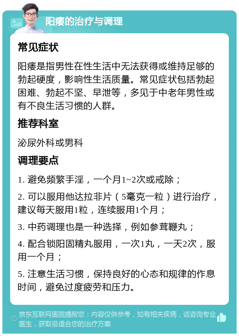 阳痿的治疗与调理 常见症状 阳痿是指男性在性生活中无法获得或维持足够的勃起硬度，影响性生活质量。常见症状包括勃起困难、勃起不坚、早泄等，多见于中老年男性或有不良生活习惯的人群。 推荐科室 泌尿外科或男科 调理要点 1. 避免频繁手淫，一个月1~2次或戒除； 2. 可以服用他达拉非片（5毫克一粒）进行治疗，建议每天服用1粒，连续服用1个月； 3. 中药调理也是一种选择，例如参茸鞭丸； 4. 配合锁阳固精丸服用，一次1丸，一天2次，服用一个月； 5. 注意生活习惯，保持良好的心态和规律的作息时间，避免过度疲劳和压力。