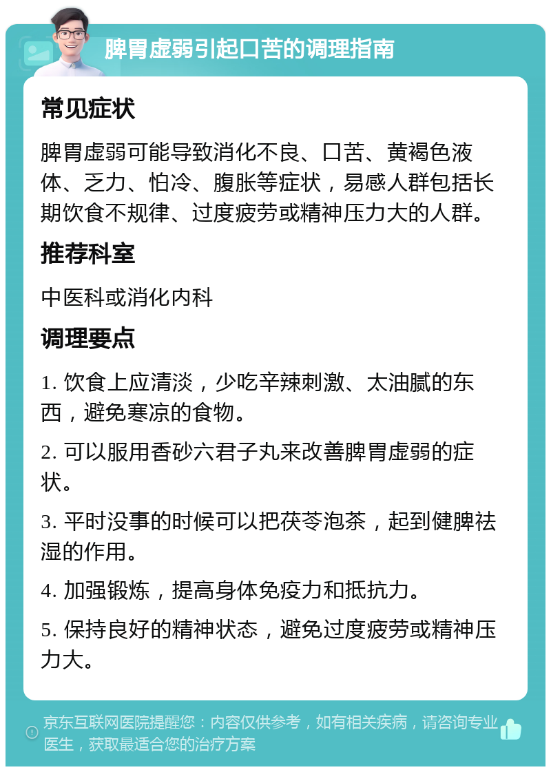 脾胃虚弱引起口苦的调理指南 常见症状 脾胃虚弱可能导致消化不良、口苦、黄褐色液体、乏力、怕冷、腹胀等症状，易感人群包括长期饮食不规律、过度疲劳或精神压力大的人群。 推荐科室 中医科或消化内科 调理要点 1. 饮食上应清淡，少吃辛辣刺激、太油腻的东西，避免寒凉的食物。 2. 可以服用香砂六君子丸来改善脾胃虚弱的症状。 3. 平时没事的时候可以把茯苓泡茶，起到健脾祛湿的作用。 4. 加强锻炼，提高身体免疫力和抵抗力。 5. 保持良好的精神状态，避免过度疲劳或精神压力大。