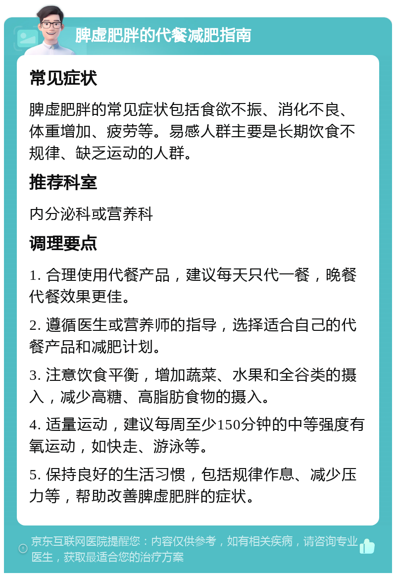 脾虚肥胖的代餐减肥指南 常见症状 脾虚肥胖的常见症状包括食欲不振、消化不良、体重增加、疲劳等。易感人群主要是长期饮食不规律、缺乏运动的人群。 推荐科室 内分泌科或营养科 调理要点 1. 合理使用代餐产品，建议每天只代一餐，晚餐代餐效果更佳。 2. 遵循医生或营养师的指导，选择适合自己的代餐产品和减肥计划。 3. 注意饮食平衡，增加蔬菜、水果和全谷类的摄入，减少高糖、高脂肪食物的摄入。 4. 适量运动，建议每周至少150分钟的中等强度有氧运动，如快走、游泳等。 5. 保持良好的生活习惯，包括规律作息、减少压力等，帮助改善脾虚肥胖的症状。